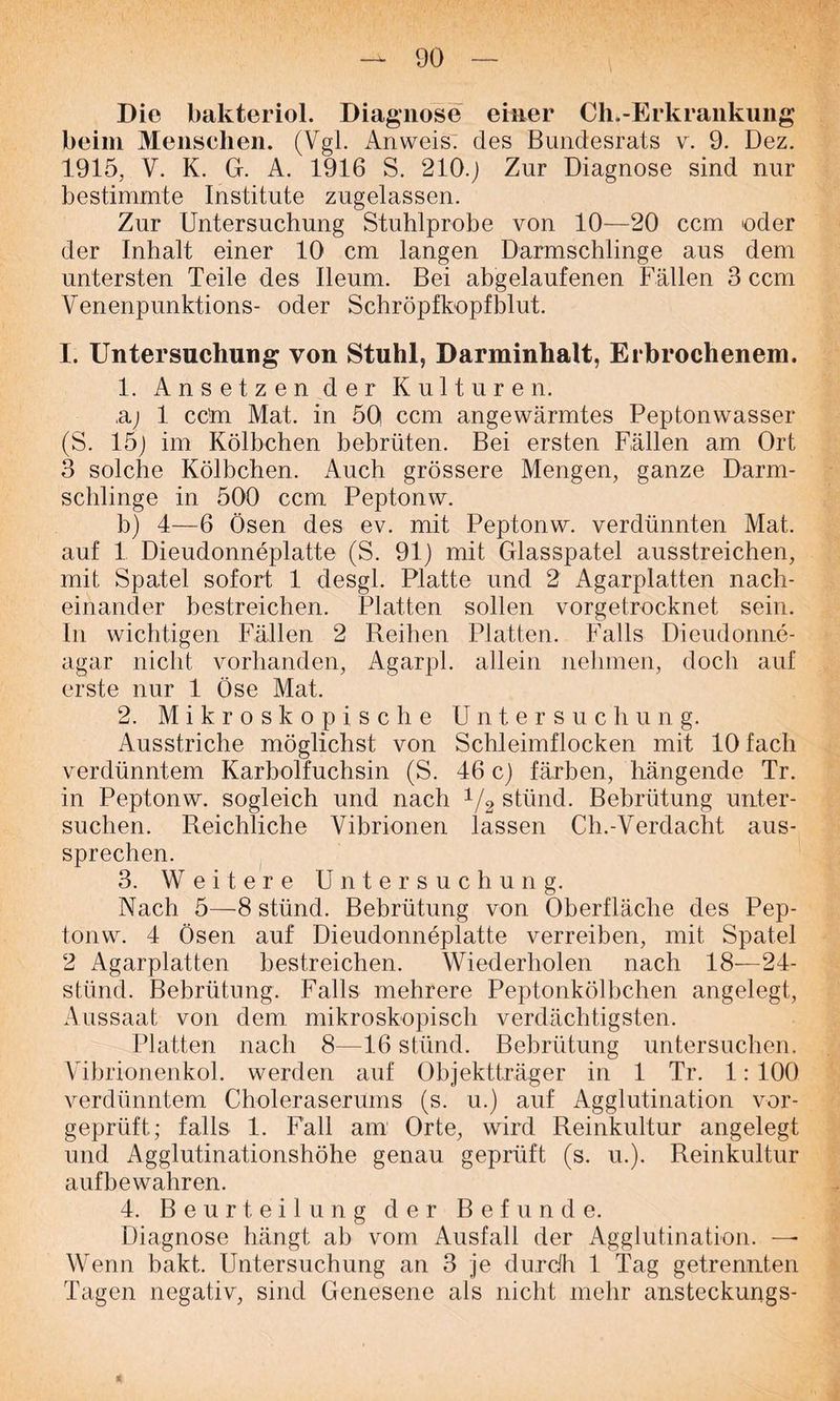 Die bakteriol. Diagnose einer Ch.-Erkrankung beim Menschen. (Vgl. Anweis, des Bundesrats v. 9. Dez. 1915, V. K. G. A. 1916 S. 210-1 Zur Diagnose sind nur bestimmte Institute zugelassen. Zur Untersuchung Stuhlprobe von 10—20 ccm oder der Inhalt einer 10 cm langen Darmschlinge aus dem untersten Teile des Ileum. Bei abgelaufenen Fällen 3 ccm Venenpunktions- oder Schröpfkopfblut. I. Untersuchung von Stuhl, Darminhalt, Erbrochenem. 1. Ansetzen der Kulturen. ,aj 1 cc'm Mat. in 50 ccm angewärmtes Peptonwasser (S. 151 im Kölbchen bebrüten. Bei ersten Fällen am Ort 3 solche Kölbchen. Auch grössere Mengen, ganze Darm- schlinge in 500 ccm Peptonw. b) 4—6 Ösen des ev. mit Peptonw. verdünnten Mat. auf 1 Dieudonneplatte (S. 91) mit Glasspatel ausstreichen, mit Spatel sofort 1 desgl. Platte und 2 Agarplatten nach- einander bestreichen. Platten sollen vorgetrocknet sein. In wichtigen Fällen 2 Reihen Platten. Falls Dieudonne- agar nicht vorhanden, Agarpl. allein nehmen, doch auf erste nur 1 Öse Mat. 2. Mikroskopische Untersuchung. Ausstriche möglichst von Schleimflocken mit 10 fach verdünntem Karbolfuchsin (S. 46 c) färben, hängende Tr. in Peptonw. sogleich und nach 1/2 stünd. Bebrütung unter- suchen. Reichliche Vibrionen lassen Ch.-Verdacht aus- sprechen. 3. Weitere Untersuchung. Nach 5—8 stünd. Bebrütung von Oberfläche des Pep- tonw. 4 Ösen auf Dieudonneplatte verreiben, mit Spatel 2 Agarplatten bestreichen. Wiederholen nach 18—24- stünd. Bebrütung. Falls mehrere Peptonkölbchen angelegt, Aussaat von dem mikroskopisch verdächtigsten. Platten nach 8—16 stünd. Bebrütung untersuchen. Vibrionenkol. werden auf Objektträger in 1 Tr. 1: 100 verdünntem Choleraserums (s. u.) auf Agglutination vor- geprüft; falls 1. Fäll am Orte, wird Reinkultur angelegt und Agglutinationshöhe genau geprüft (s. u.). Reinkultur aufbe wahren. 4. Beurteilung der Befunde. Diagnose hängt ab vom Ausfall der Agglutination. Wenn bakt. Untersuchung an 3 je durdh 1 Tag getrennten Tagen negativ, sind Genesene als nicht mehr ansteckungs-