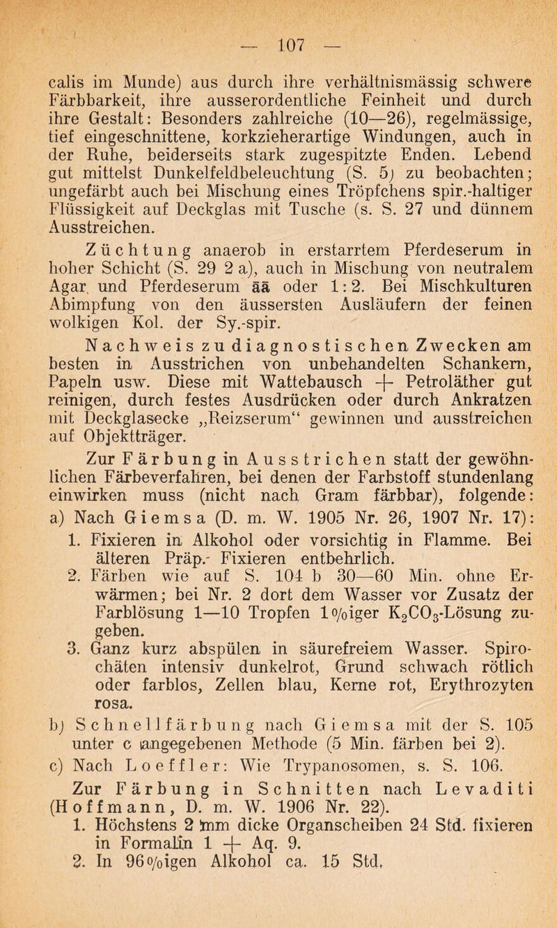 calis im Munde) aus durch ihre verhältnismässig schwere Färbbarkeit, ihre ausserordentliche Feinheit und durch ihre Gestalt: Besonders zahlreiche (10—26), regelmässige, tief eingeschnittene, korkzieherartige Windungen, auch in der Ruhe, beiderseits stark zugespitzte Enden. Lebend gut mittelst Dunkelfeldbeleuchtung (S. 5) zu beobachten; ungefärbt auch bei Mischung eines Tröpfchens spir.-haltiger Flüssigkeit auf Deckglas mit Tusche (s. S. 27 und dünnem Ausstreichen. Züchtung anaerob in erstarrtem Pferdeserum in hoher Schicht (S. 29 2 a), auch in Mischung von neutralem Agar, und Pferdeserum ää oder 1:2. Bei Mischkulturen Abimpfung von den äussersten Ausläufern der feinen wolkigen Kol. der Sy.-spir. Nachweis zu diagnostischen Zwecken am besten in Ausstrichen von unbehandelten Schankem, Papeln usw. Diese mit Wattebausch -f- Petroläther gut. reinigen, durch festes Ausdrücken oder durch Ankratzen mit Deckglasecke „Reizserum“ gewinnen und ausstreichen auf Objektträger. Zur Färbung in Ausstrichen statt der gewöhn- lichen Färbeverfahren, bei denen der Farbstoff stundenlang einwirken muss (nicht nach Gram färbbar), folgende : a) Nach G i e m s a (D. m. W. 1905 Nr. 26, 1907 Nr. 17): 1. Fixieren in Alkohol oder vorsichtig in Flamme. Bei älteren Präp.- Fixieren entbehrlich. 2. Färben wie auf S. 104 b 30—60 Min. ohne Er- wärmen; bei Nr. 2 dort dem Wasser vor Zusatz der Farblösung 1—10 Tropfen lo/0iger K2C03-Lösung zu- geben. 3. Ganz kurz abspülen in säurefreiem Wasser. Spiro- chäten intensiv dunkelrot, Grund schwach rötlich oder farblos, Zellen blau, Kerne rot, Erythrozyten rosa. bj Schnellfärbung nach G i e m s a mit der S. 105 unter c langegebenen Methode (5 Min. färben bei 2). c) Nach Loeffler: Wie Trypanosomen, s. S. 106. Zur Färbung in Schnitten nach L e v a d i t i (H o f f m a n n, D. m. W. 1906 Nr. 22). 1. Höchstens 2 bim dicke Organscheiben 24 Std. fixieren in Formalin 1 -f- Aq. 9. 2. In 96o/oigen Alkohol ca. 15 Std.