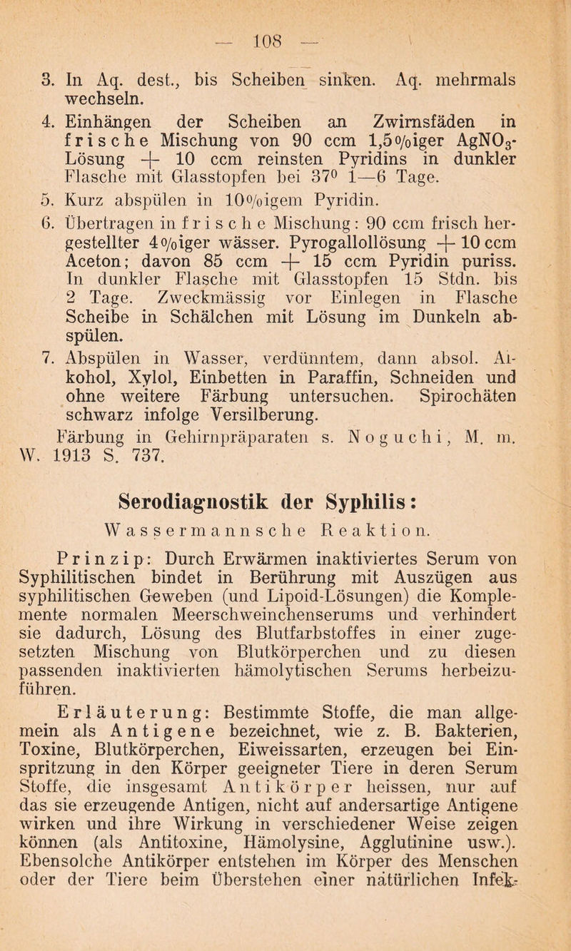 3. In Aq. dest., bis Scheiben sinken. Aq. mehrmals wechseln. 4. Einhängen der Scheiben an Zwirnsfäden in frische Mischung von 90 ccm l,5o/0iger AgN03* Lösung -{- 10 ccm reinsten Pyridins in dunkler Flasche mit Glasstopfen bei 37° 1—6 Tage. 5. Kurz abspülen in 10o/oigem Pyridin. 6. Übertragen in frische Mischung : 90 ccm frisch her- gestellter 4o/oiger wässer. Pyrogallollösung -j-1.0ccm Aceton; davon 85 ccm -f- 15 ccm Pyridin puriss. In dunkler Flasche mit Glasstopfen 15 Stdn. bis 2 Tage. Zweckmässig vor Einlegen in Flasche Scheibe in Schälchen mit Lösung im Dunkeln ab- spülen. 7. Abspülen in Wasser, verdünntem, dann absol. Al- kohol, Xylol, Einbetten in Paraffin, Schneiden und ohne weitere Färbung untersuchen. Spirochäten schwarz infolge Versilberung. Färbung in Gehirnpräparaten s. N o g u c h i, M. m. W. 1913 S. 737. Serodiagnostik der Syphilis: Wassermannsche Reaktion. Prinzip: Durch Erwärmen inaktiviertes Serum von Syphilitischen bindet in Berührung mit Auszügen aus syphilitischen Geweben (und Lipoid-Lösungen) die Komple- mente normalen Meerschweinchenserums und verhindert sie dadurch, Lösung des Blutfarbstoffes in einer zuge- setzten Mischung von Blutkörperchen und zu diesen passenden inaktivierten hämolytischen Serums herbeizu- führen. Erläuterung: Bestimmte Stoffe, die man allge- mein als Antigene bezeichnet, wie z. B. Bakterien, Toxine, Blutkörperchen, Eiweissarten, erzeugen bei Ein- spritzung in den Körper geeigneter Tiere in deren Serum Stoffe, die insgesamt Antikörper heissen, nur auf das sie erzeugende Antigen, nicht auf andersartige Antigene wirken und ihre Wirkung in verschiedener Weise zeigen können (als Antitoxine, Hämolysine, Agglutinine usw.). Ebensolche Antikörper entstehen im Körper des Menschen oder der Tiere beim Überstehen einer natürlichen InfeJL-