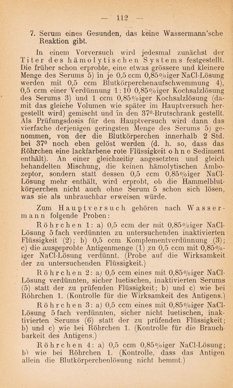 7. Serum eines Gesunden, das keine Wassermann’sche Reaktion gibt. In einem Vorversuch wird jedesmal zunächst der Titer des hämolytischen Systems festgestellt. Die früher schon erprobte, eine etwas grössere und kleinere Menge des Serums 5) in je 0,5 ccm 0,85o/oiger NaCl-Lösung werden mit 0,5 ccm Blutkörperchenaufschwemmung 4), 0,5 ccm einer Verdünnung 1:10 0,85°/oiger Kochsalzlösung des Serums 3) und 1 ccm 0,85°/oiger Kochsalzlösung (da- mit das gleiche Volumen wie später im Hauptversuch her- gestellt wird) gemischt und in den 37°-Brutschrank gestellt. Als Prüfungsdosis für den Hauptversuch wird dann das vierfache derjenigen geringsten Menge des Serums 5) ge- nommen, von der die Blutkörperchen innerhalb 2 Std. bei 37° noch eben gelöst werden (d. h. so, dass das Röhrchen eine lackfarbene rote Flüssigkeit ohne Sediment enthält). An einer gleichzeitig angesetzten und gleich behandelten Mischung, die keinen hämolytischen Ambo- zeptor, sondern statt dessen 0,5 ccm 0,85o/oiger NaCl- Lösung mehr enthält, wird erprobt, ob die Hammelblut- körperchen nicht auch ohne Serum 5 schon sich lösen, was sie als unbrauchbar erweisen würde. Zum Hauptversuch gehören nach Wasser- mann folgende Proben: Röhrchen 1: a) 0,5 ccm der mit 0,85o/oiger NaCl- Lösung 5 fach verdünnten zu untersuchenden inaktivierten Flüssigkeit (2); b) 0,5 ccm Komplementverdünnung .(3); c) die lausgeprobte Antigenmenge (1) zu 0,5 ccm mit 0,85 °/o- iger NaCl-Lösung verdünnt. (Probe auf die Wirksamkeit der zu untersuchenden Flüssigkeit.) Röhrchen 2: aj 0,5 ccm eines mit 0,85°/oiger NaCl- Lösung verdünnten, sicher luetischen, inaktivierten Serums (5) statt der zu prüfenden Flüssigkeit ; b) und c) wie bei Röhrchen 1. (Kontrolle für die Wirksamkeit des Antigens.) Röhrchen 3: a) 0,5 ccm eines mit 0,85°/oiger NaCl- Lösung 5 fach verdünnten, sicher nicht luetischen, inak- tivierten Serums (6) statt der zu prüfenden Flüssigkeit; b) und c) wie bei Röhrchen 1. (Kontrolle für die Brauch- barkeit des Antigens.) Röhrchen 4: a) 0,5 ccm 0,85o/oiger NaCl-Lösung; b'i wie bei Röhrchen 1. (Kontrolle, dass das Antigen allein die Blutkörperchenlösung nicht hemmt.)