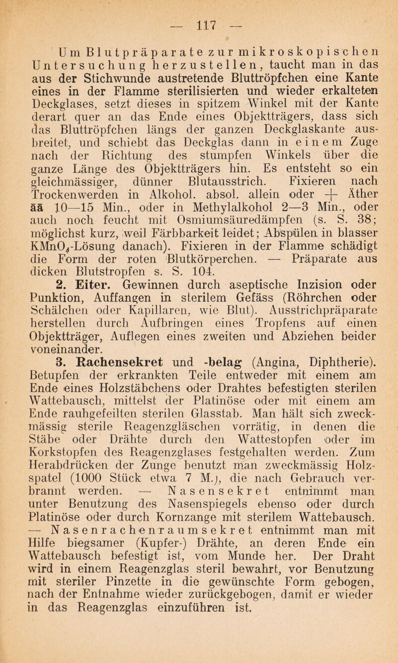Um Blutpräparate zur mikroskopischen Untersuchung herzustellen, taucht man in das aus der Stichwunde austretende Bluttröpfchen eine Kante eines in der Flamme sterilisierten und wieder erkalteten Deckglases, setzt dieses in spitzem Winkel mit der Kante derart quer an das Ende eines Objektträgers, dass sich das Bluttröpfchen längs der ganzen Deckglaskante aus- breitet, und schiebt das Deckglas dann in eine m Zuge nach der Richtung des stumpfen Winkels über die ganze Länge des Objektträgers hin. Es entsteht so ein gleichmässiger, dünner Blutausstrich. Fixieren nach Trockenwerden in Alkohol, absol. allein oder -f- Äther ää 10—15 Min., oder in Methylalkohol 2—3 Min., oder auch noch feucht mit Osmiumsäuredämpfen (s. S. 38; möglichst kurz, weil Färbbarkeit leidet; Abspülen in blasser KÄlnOj-Lösung danach). Fixieren in der Flamme schädigt die Form der roten Blutkörperchen. — Präparate aus dicken Blutstropfen s. S. 104. 2. Eiter. Gewinnen durch aseptische Inzision oder Punktion, Auffangen in sterilem Gefäss (Röhrchen oder Schälchen oder Kapillaren, wie Blut). Ausstrichpräparate hersteilen durch Aufbringen eines Tropfens auf einen Objektträger, Auflegen eines zweiten und Abziehen beider voneinander. 3. Rachensekret und -belag (Angina, Diphtherie). Betupfen der erkrankten Teile entweder mit einem am Ende eines Holzstäbchens oder Drahtes befestigten sterilen Wattebausch, mittelst der Platinöse oder mit einem am Ende rauhgefeilten sterilen Glasstab. Man hält sich zweck- mässig sterile Reagenzgläschen vorrätig, in denen die Stäbe oder Drähte durch den Wattestopfen oder im Korkstopfen des Reagenzglases festgehalten werden. Zum Herabdrücken der Zunge benutzt man zweckmässig Holz- spatel (1000 Stück etwa 7 M.j, die nach Gebrauch ver- brannt werden. — Nasensekret entnimmt man unter Benutzung des Nasenspiegels ebenso oder durch Platinöse oder durch Kornzange mit sterilem Wattebausch. — Nasenrachenraumsekret entnimmt man mit Hilfe biegsamer (Kupfer-) Drähte, an deren Ende ein Wattebausch befestigt ist, vom Munde her. Der Draht wird in einem Reagenzglas steril bewahrt, vor Benutzung mit steriler Pinzette in die gewünschte Form gebogen, nach der Entnahme wieder zurückgebogen, damit er wieder in das Reagenzglas einzuführen ist.