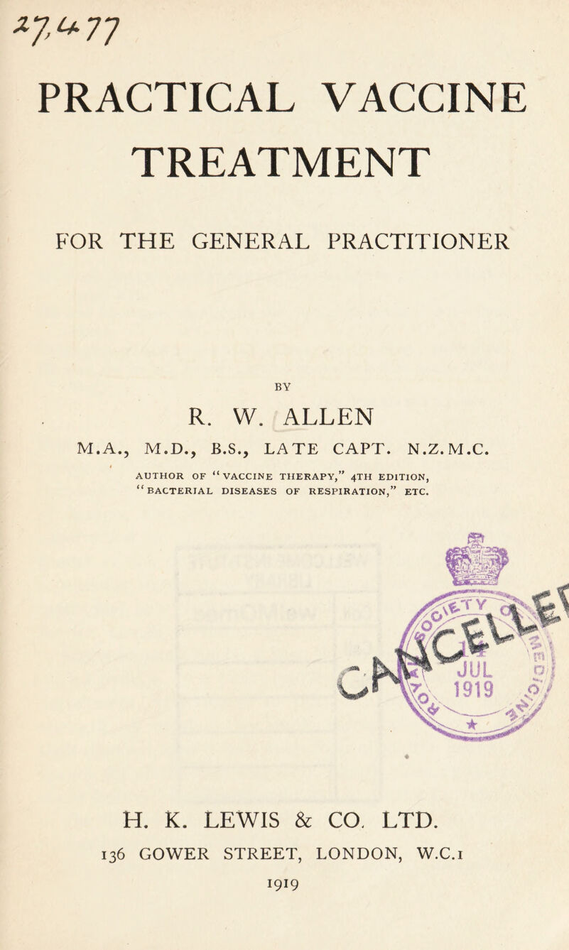 *7^77 PRACTICAL VACCINE TREATMENT FOR THE GENERAL PRACTITIONER BY R. W. ALLEN M.A., M.D., B.S., LATE CAPT. N.Z. M.C. f AUTHOR OF “VACCINE THERAPY,” 4TH EDITION, “BACTERIAL DISEASES OF RESPIRATION,” ETC. H. K. LEWIS & CO. LTD. 136 GOWER STREET, LONDON, W.C.i 1919