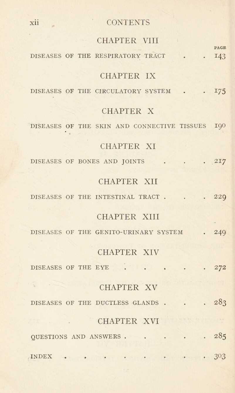 CHAPTER VIII PAGE DISEASES OF THE RESPIRATORY TRACT . . 143 CHAPTER IX DISEASES OF THE CIRCULATORY SYSTEM . . 175 CHAPTER X DISEASES OF THE SKIN AND CONNECTIVE TISSUES I90 1 CHAPTER XI DISEASES OF BONES AND JOINTS . . . 217 CHAPTER XII DISEASES OF THE INTESTINAL TRACT . . . 229 CHAPTER XIII DISEASES OF THE GENITO-URINARY SYSTEM . 249 CHAPTER XIV DISEASES OF THE EYE . . . . 272 CHAPTER XV DISEASES OF THE DUCTLESS GLANDS . . . 283 CHAPTER XVI QUESTIONS AND ANSWERS ..... 285 , INDEX . 303