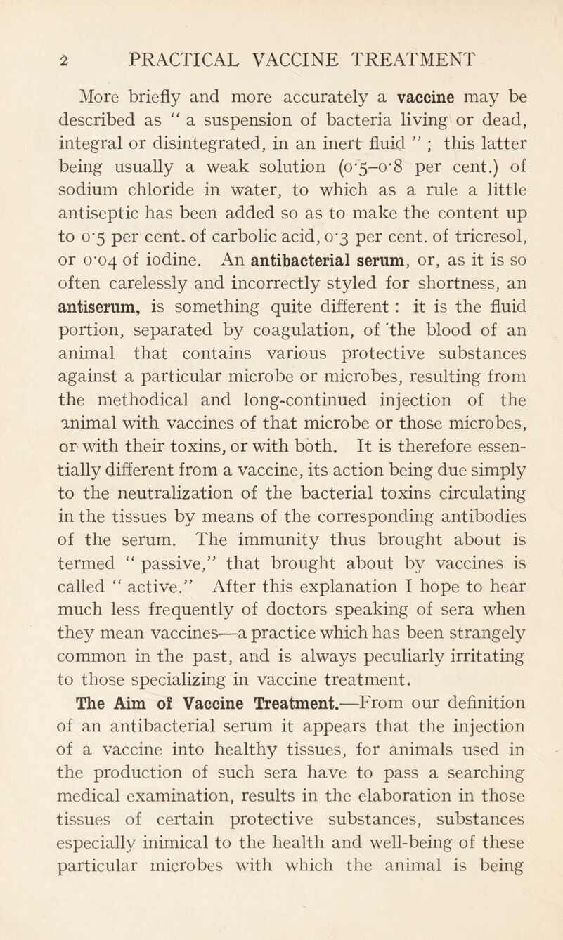 More briefly and more accurately a vaccine may be described as “ a suspension of bacteria living or dead, integral or disintegrated, in an inert fluid ” ; this latter being usually a weak solution (0*5-0*8 per cent.) of sodium chloride in water, to which as a rule a little antiseptic has been added so as to make the content up to 0*5 per cent, of carbolic acid, 0*3 per cent, of tricresol, or 0-04 of iodine. An antibacterial serum, or, as it is so often carelessly and incorrectly styled for shortness, an antiserum, is something quite different : it is the fluid portion, separated by coagulation, of ‘the blood of an animal that contains various protective substances against a particular microbe or microbes, resulting from the methodical and long-continued injection of the animal with vaccines of that microbe or those microbes, or with their toxins, or with both. It is therefore essen- tially different from a vaccine, its action being due simply to the neutralization of the bacterial toxins circulating in the tissues by means of the corresponding antibodies of the serum. The immunity thus brought about is termed “ passive,” that brought about by vaccines is called f< active.” After this explanation I hope to hear much less frequently of doctors speaking of sera when they mean vaccines—a practice which has been strangely common in the past, and is always peculiarly irritating to those specializing in vaccine treatment. The Aim of Vaccine Treatment.-—From our definition of an antibacterial serum it appears that the injection of a vaccine into healthy tissues, for animals used in the production of such sera have to pass a searching medical examination, results in the elaboration in those tissues of certain protective substances, substances especially inimical to the health and well-being of these particular microbes with which the animal is being