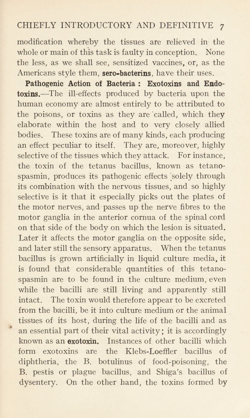 modification whereby the tissues are relieved in the whole or main of this task is faulty in conception. None the less, as we shall see, sensitized vaccines, or, as the Americans style them, sero-bacterins, have their uses. Pathogenic Action of Bacteria : Exotoxins and Endo- toxins.—The ill-effects produced by bacteria upon the human economy are almost entirely to be attributed to the poisons, or toxins as they are called, which they elaborate within the host and to very closely allied bodies. These toxins are of many kinds, each producing an effect peculiar to itself. They are, moreover, highly selective of the tissues which they attack. For instance, the toxin of the tetanus bacillus, known as tetano- spasmin, produces its pathogenic effects ’solely through its combination with the nervous tissues, and so highly selective is it that it especially picks out the plates of the motor nerves, and passes up the nerve fibres to the motor ganglia in the anterior cornua of the spinal cord on that side of the body on which the lesion is situated. Later it affects the motor ganglia on the opposite side, and later still the sensory apparatus. When the tetanus bacillus is grown artificially in liquid culture media, it is found that considerable quantities of this tetano- spasmin are to be found in the culture medium, even while the bacilli are still living and apparently still intact. The toxin would therefore appear to be excreted from the bacilli, be it into culture medium or the animal tissues of its host, during the life of the bacilli and as an essential part of their vital activity; it is accordingly known as an exotoxin. Instances of other bacilli which form exotoxins are the Klebs-Loeffler bacillus of diphtheria, the B. botulinus of food-poisoning, the B. pestis or plague bacillus, and Shiga's bacillus of dysentery. On the other hand, the toxins formed by