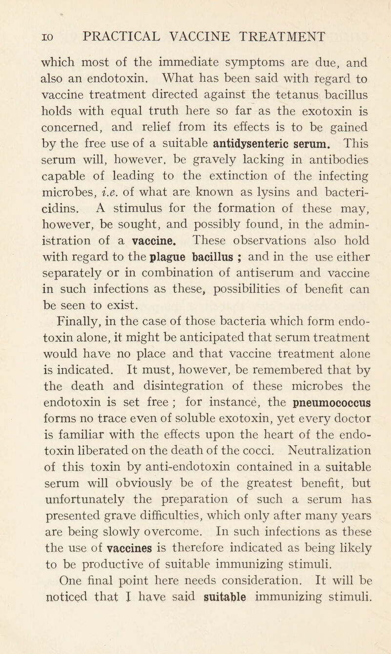 which most of the immediate symptoms are due, and also an endotoxin. What has been said with regard to vaccine treatment directed against the tetanus bacillus holds with equal truth here so far as the exotoxin is concerned, and relief from its effects is to be gained by the free use of a suitable antidysenteric serum. This serum will, however, be gravely lacking in antibodies capable of leading to the extinction of the infecting microbes, i.e. of what are known as lysins and bacteri- cidins. A stimulus for the formation of these may, however, be sought, and possibly found, in the admin- istration of a vaccine. These observations also hold with regard to the plague bacillus ; and in the use either separately or in combination of antiserum and vaccine in such infections as these, possibilities of benefit can be seen to exist. Finally, in the case of those bacteria which form endo- toxin alone, it might be anticipated that serum treatment would have no place and that vaccine treatment alone is indicated. It must, however, be remembered that by the death and disintegration of these microbes the endotoxin is set free ; for instance, the pneumococcus forms no trace even of soluble exotoxin, yet every doctor is familiar with the effects upon the heart of the endo- toxin liberated on the death of the cocci. Neutralization of this toxin by anti-endotoxin contained in a suitable serum will obviously be of the greatest benefit, but unfortunately the preparation of such a serum has presented grave difficulties, which only after many years are being slowly overcome. In such infections as these the use of vaccines is therefore indicated as being likely to be productive of suitable immunizing stimuli. One final point here needs consideration. It will be noticed that I have said suitable immunizing stimuli.