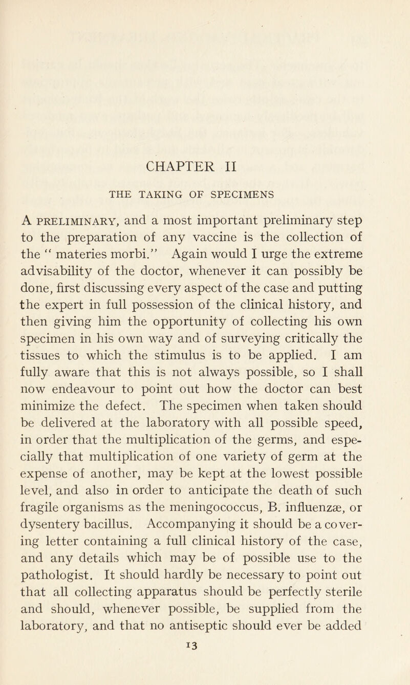 CHAPTER II THE TAKING OF SPECIMENS A preliminary, and a most important preliminary step to the preparation of any vaccine is the collection of the “ materies morbi/’ Again would I urge the extreme advisability of the doctor, whenever it can possibly be done, first discussing every aspect of the case and putting the expert in full possession of the clinical history, and then giving him the opportunity of collecting his own specimen in his own way and of surveying critically the tissues to which the stimulus is to be applied. I am fully aware that this is not always possible, so I shall now endeavour to point out how the doctor can best minimize the defect. The specimen when taken should be delivered at the laboratory with all possible speed, in order that the multiplication of the germs, and espe- cially that multiplication of one variety of germ at the expense of another, may be kept at the lowest possible level, and also in order to anticipate the death of such fragile organisms as the meningococcus, B. influenzae, or dysentery bacillus. Accompanying it should be a cover- ing letter containing a full clinical history of the case, and any details which may be of possible use to the pathologist. It should hardly be necessary to point out that all collecting apparatus should be perfectly sterile and should, whenever possible, be supplied from the laboratory, and that no antiseptic should ever be added