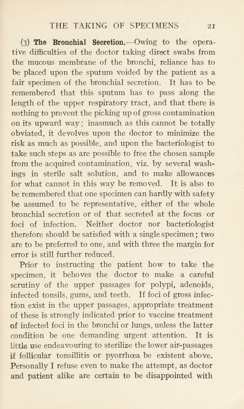 (3) The Bronchial Secretion.—Owing to the opera- tive difficulties of the doctor taking direct swabs from the mucous membrane of the bronchi, reliance has to be placed upon the sputum voided by the patient as a fair specimen of the bronchial secretion. It has to be remembered that this sputum has to pass along the length of the upper respiratory tract, and that there is nothing to prevent the picking up of gross contamination on its upward way; inasmuch as this cannot be totally obviated, it devolves upon the doctor to minimize the risk as much as possible, and upon the bacteriologist to take such steps as are possible to free the chosen sample from the acquired contamination, viz. by several wash- ings in sterile salt solution, and to make allowances for what cannot in this way be removed. It is also to be remembered that one specimen can hardly with safety be assumed to be representative, either of the whole bronchial secretion or of that secreted at the focus or foci of infection. Neither doctor nor bacteriologist therefore should be satisfied with a single specimen; two are to be preferred to one, and with three the margin for error is still further reduced. Prior to instructing the patient how to take the specimen, it behoves the doctor to make a careful scrutiny of the upper passages for polypi, adenoids, infected tonsils, gums, and teeth. If foci of gross infec- tion exist in the upper passages, appropriate treatment of these is strongly indicated prior to vaccine treatment of infected foci in the bronchi or lungs, unless the latter condition be one demanding urgent attention. It is little use endeavouring to sterilize the lower air-passages if follicular tonsillitis or pyorrhoea be existent above. Personally I refuse even to make the attempt, as doctor and patient alike are certain to be disappointed with