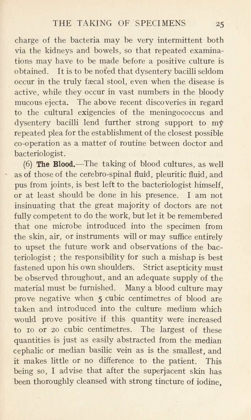 charge of the bacteria may be very intermittent both via the kidneys and bowels, so that repeated examina- tions may have to be made before a positive culture is obtained. It is to be noted that dysentery bacilli seldom occur in the truly faecal stool, even when the disease is active, while they occur in vast numbers in the bloody mucous ejecta. The above recent discoveries in regard to the cultural exigencies of the meningococcus and dysentery bacilli lend further strong support to my repeated plea for the establishment of the closest possible co-operation as a matter of routine between doctor and bacteriologist. (6) The Blood.—The taking of blood cultures, as well - as of those of the cerebro-spinal fluid, pleuritic fluid, and pus from joints, is best left to the bacteriologist himself, or at least should be done in his presence. I am not insinuating that the great majority of doctors are not fully competent to do the work, but let it be remembered that one microbe introduced into the specimen from the skin, air, or instruments will or may suffice entirely to upset the future work and observations of the bac- teriologist ; the responsibility for such a mishap is best fastened upon his own shoulders. Strict asepticity must be observed throughout, and an adequate supply of the material must be furnished. Many a blood culture may prove negative when 5 cubic centimetres of blood are taken and introduced into the culture medium which would prove positive if this quantity were increased to 10 or 20 cubic centimetres. The largest of these quantities is just as easily abstracted from the median cephalic or median basilic vein as is the smallest, and it makes little or no difference to the patient. This being so, I advise that after the superjacent skin has been thoroughly cleansed with strong tincture of iodine,