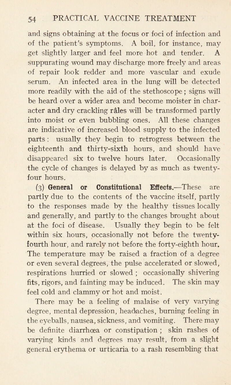 and signs obtaining at the focus or foci of infection and of the patient’s symptoms. A boil, for instance, may get slightly larger and feel more hot and tender. A suppurating wound may discharge more freely and areas of repair look redder and more vascular and exude serum. An infected area in the lung will be detected more readily with the aid of the stethoscope; signs will be heard over a wider area and become moister in char- acter and dry crackling rales will be transformed partly into moist or even bubbling ones. All these changes are indicative of increased blood supply to the infected parts : usually they begin to retrogress between the eighteenth and thirty-sixth hours, and should have disappeared six to twelve hours later. Occasionally the cycle of changes is delayed by as much as twenty- four hours. (3) General or Constitutional Effects.—These are partly due to the contents of the vaccine itself, partly to the responses made by the healthy tissues locally and generally, and partly to the changes brought about at the foci of disease. Usually they begin to be felt within six hours, occasionally not before the twenty- fourth hour, and rarely not before the forty-eighth hour. The temperature may be raised a fraction of a degree or even several degrees, the pulse accelerated or slowed, respirations hurried or slowed ; occasionally shivering fits, rigors, and fainting may be induced. The skin may feel cold and clammy or hot and moist. There may be a feeling of malaise of very varying degree, mental depression, headaches, burning feeling in the eyeballs, nausea, sickness, and vomiting. There may be definite diarrhoea or constipation ; skin rashes of varying kinds and degrees may result, from a slight general erythema or urticaria to a rash resembling that