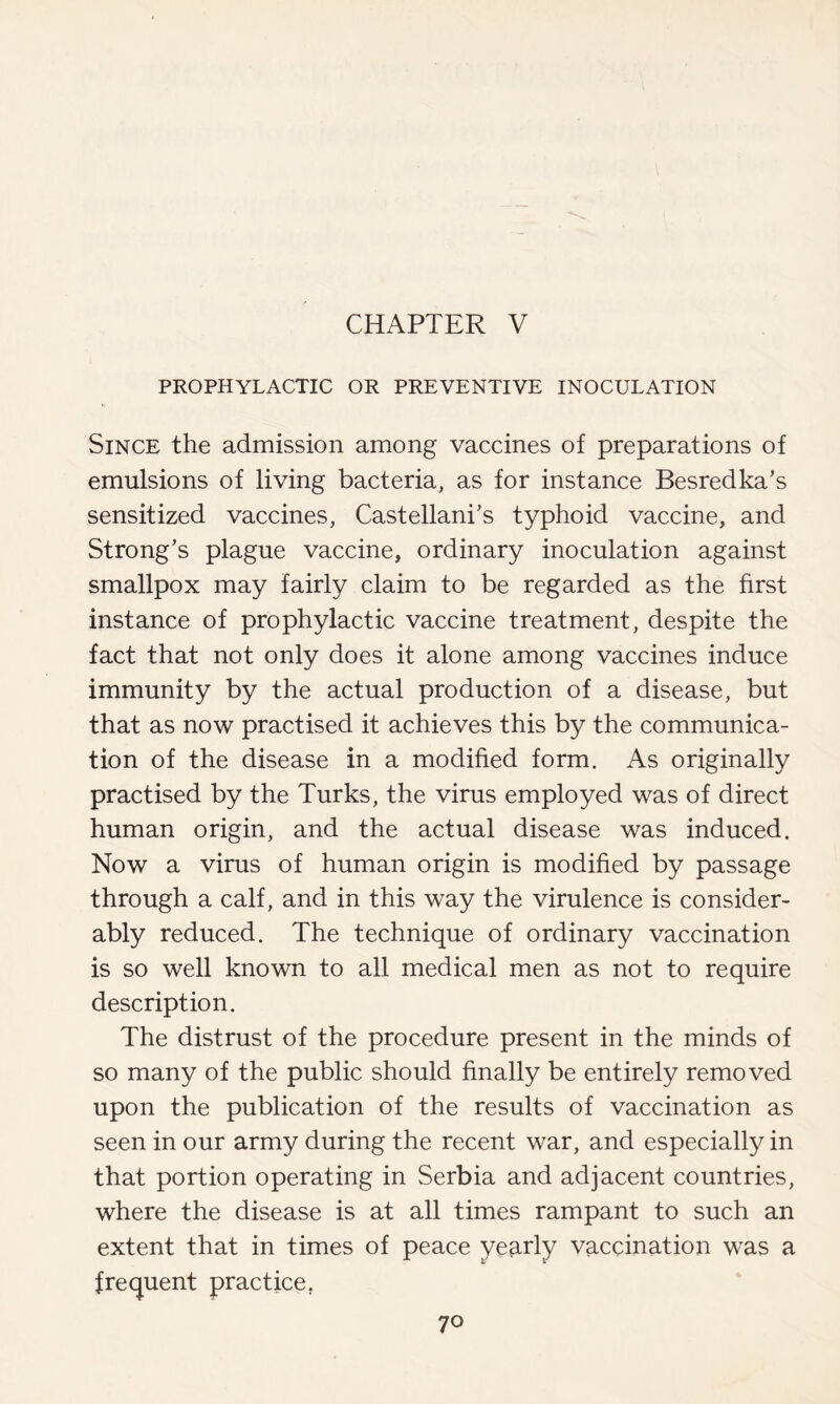 CHAPTER V PROPHYLACTIC OR PREVENTIVE INOCULATION Since the admission among vaccines of preparations of emulsions of living bacteria, as for instance Besredka’s sensitized vaccines, Castellani's typhoid vaccine, and Strong's plague vaccine, ordinary inoculation against smallpox may fairly claim to be regarded as the first instance of prophylactic vaccine treatment, despite the fact that not only does it alone among vaccines induce immunity by the actual production of a disease, but that as now practised it achieves this by the communica- tion of the disease in a modified form. As originally practised by the Turks, the virus employed was of direct human origin, and the actual disease was induced. Now a virus of human origin is modified by passage through a calf, and in this way the virulence is consider- ably reduced. The technique of ordinary vaccination is so well known to all medical men as not to require description. The distrust of the procedure present in the minds of so many of the public should finally be entirely removed upon the publication of the results of vaccination as seen in our army during the recent war, and especially in that portion operating in Serbia and adjacent countries, where the disease is at all times rampant to such an extent that in times of peace yearly vaccination was a frequent practice.