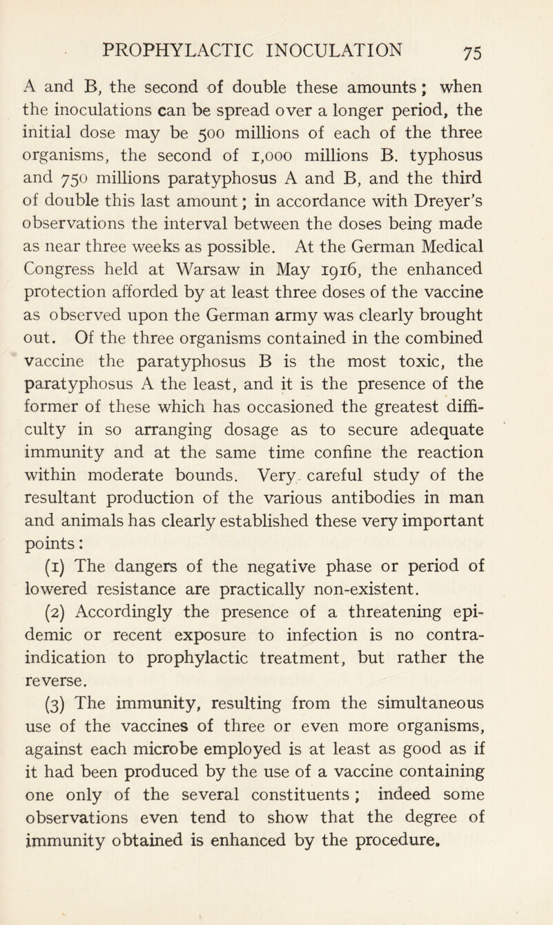 A and B, the second of double these amounts; when the inoculations can be spread over a longer period, the initial dose may be 500 millions of each of the three organisms, the second of 1,000 millions B. typhosus and 750 millions paratyphosus A and B, and the third of double this last amount; in accordance with Dreyer’s observations the interval between the doses being made as near three weeks as possible. At the German Medical Congress held at Warsaw in May 1916, the enhanced protection afforded by at least three doses of the vaccine as observed upon the German army was clearly brought out. Of the three organisms contained in the combined vaccine the paratyphosus B is the most toxic, the paratyphosus A the least, and it is the presence of the former of these which has occasioned the greatest diffi- culty in so arranging dosage as to secure adequate immunity and at the same time confine the reaction within moderate bounds. Very careful study of the resultant production of the various antibodies in man and animals has clearly established these very important points: (1) The dangers of the negative phase or period of lowered resistance are practically non-existent. (2) Accordingly the presence of a threatening epi- demic or recent exposure to infection is no contra- indication to prophylactic treatment, but rather the reverse. (3) The immunity, resulting from the simultaneous use of the vaccines of three or even more organisms, against each microbe employed is at least as good as if it had been produced by the use of a vaccine containing one only of the several constituents; indeed some observations even tend to show that the degree of immunity obtained is enhanced by the procedure.