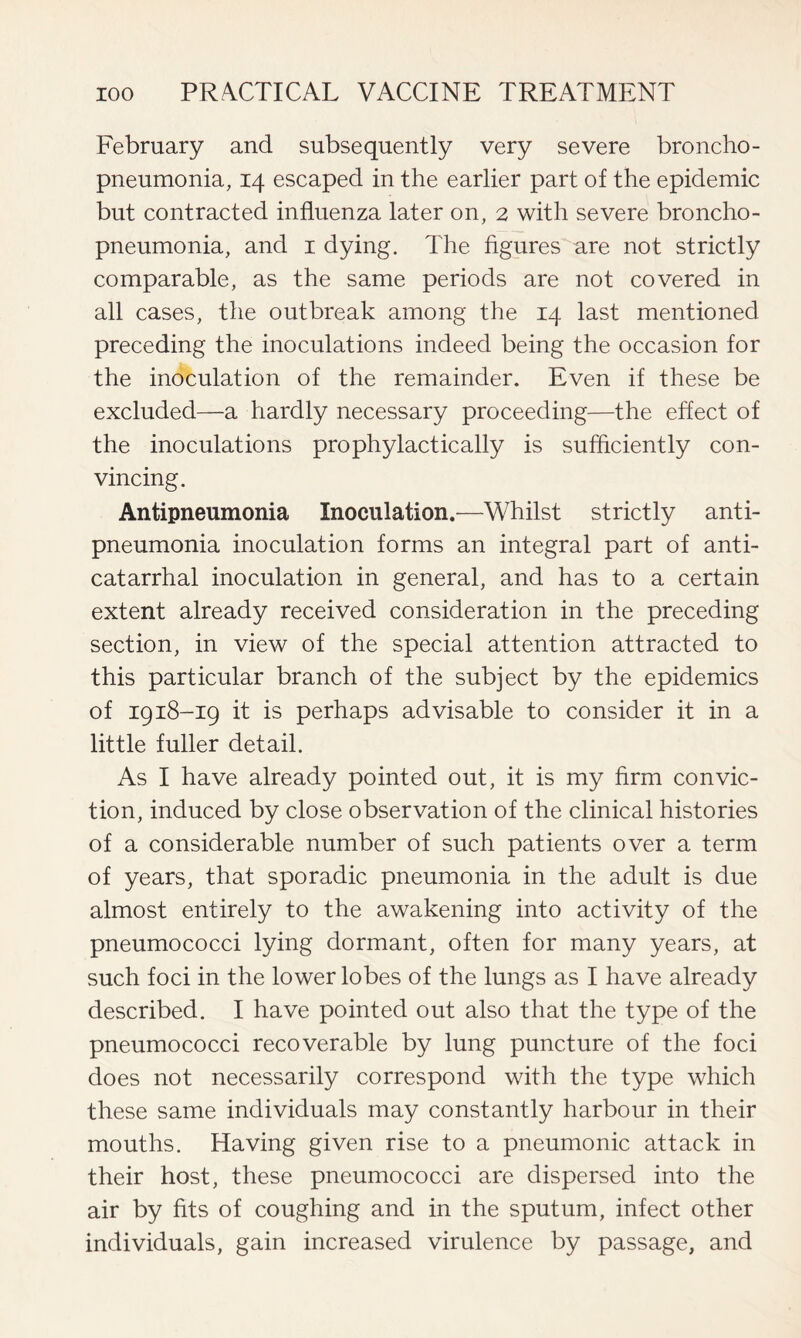 February and subsequently very severe broncho- pneumonia, 14 escaped in the earlier part of the epidemic but contracted influenza later on, 2 with severe broncho- pneumonia, and 1 dying. The figures are not strictly comparable, as the same periods are not covered in all cases, the outbreak among the 14 last mentioned preceding the inoculations indeed being the occasion for the inoculation of the remainder. Even if these be excluded—a hardly necessary proceeding—the effect of the inoculations prophylactically is sufficiently con- vincing. Antipneumonia Inoculation.—Whilst strictly anti- pneumonia inoculation forms an integral part of anti- catarrhal inoculation in general, and has to a certain extent already received consideration in the preceding section, in view of the special attention attracted to this particular branch of the subject by the epidemics of 1918-19 it is perhaps advisable to consider it in a little fuller detail. As I have already pointed out, it is my firm convic- tion, induced by close observation of the clinical histories of a considerable number of such patients over a term of years, that sporadic pneumonia in the adult is due almost entirely to the awakening into activity of the pneumococci lying dormant, often for many years, at such foci in the lower lobes of the lungs as I have already described. I have pointed out also that the type of the pneumococci recoverable by lung puncture of the foci does not necessarily correspond with the type which these same individuals may constantly harbour in their mouths. Having given rise to a pneumonic attack in their host, these pneumococci are dispersed into the air by fits of coughing and in the sputum, infect other individuals, gain increased virulence by passage, and