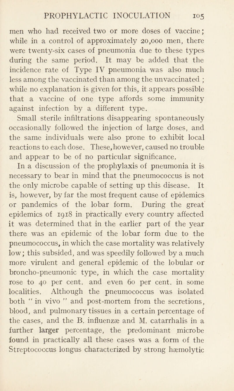 men who had received two or more doses of vaccine; while in a control of approximately 20,000 men, there were twenty-six cases of pneumonia due to these types during the same period. It may be added that the incidence rate of Type IV pneumonia was also much less among the vaccinated than among the unvaccinated ; while no explanation is given for this, it appears possible that a vaccine of one type affords some immunity against infection by a different type. Small sterile infiltrations disappearing spontaneously occasionally followed the injection of large doses, and the same individuals were also prone to exhibit local reactions to each dose. These,however, caused no trouble and appear to be of no particular significance. In a discussion of the prophylaxis of pneumonia it is necessary to bear in mind that the pneumococcus is not the only microbe capable of setting up this disease. It is, however, by far the most frequent cause of epidemics or pandemics of the lobar form. During the great epidemics of 1918 in practically every country affected it was determined that in the earlier part of the year there was an epidemic of the lobar form due to the pneumococcus, in which the case mortality was relatively low; this subsided, and was speedily followed by a much more virulent and general epidemic of the lobular or broncho-pneumonic type, in which the case mortality rose to 40 per cent, and even 60 per cent, in some localities. Although the pneumococcus was isolated both “ in vivo ” and post-mortem from the secretions, blood, and pulmonary tissues in a certain percentage of the cases, and the B. influenzae and M. catarrhalis in a further larger percentage, the predominant microbe found in practically all these cases was a form of the Streptococcus longus characterized by strong haemolytic