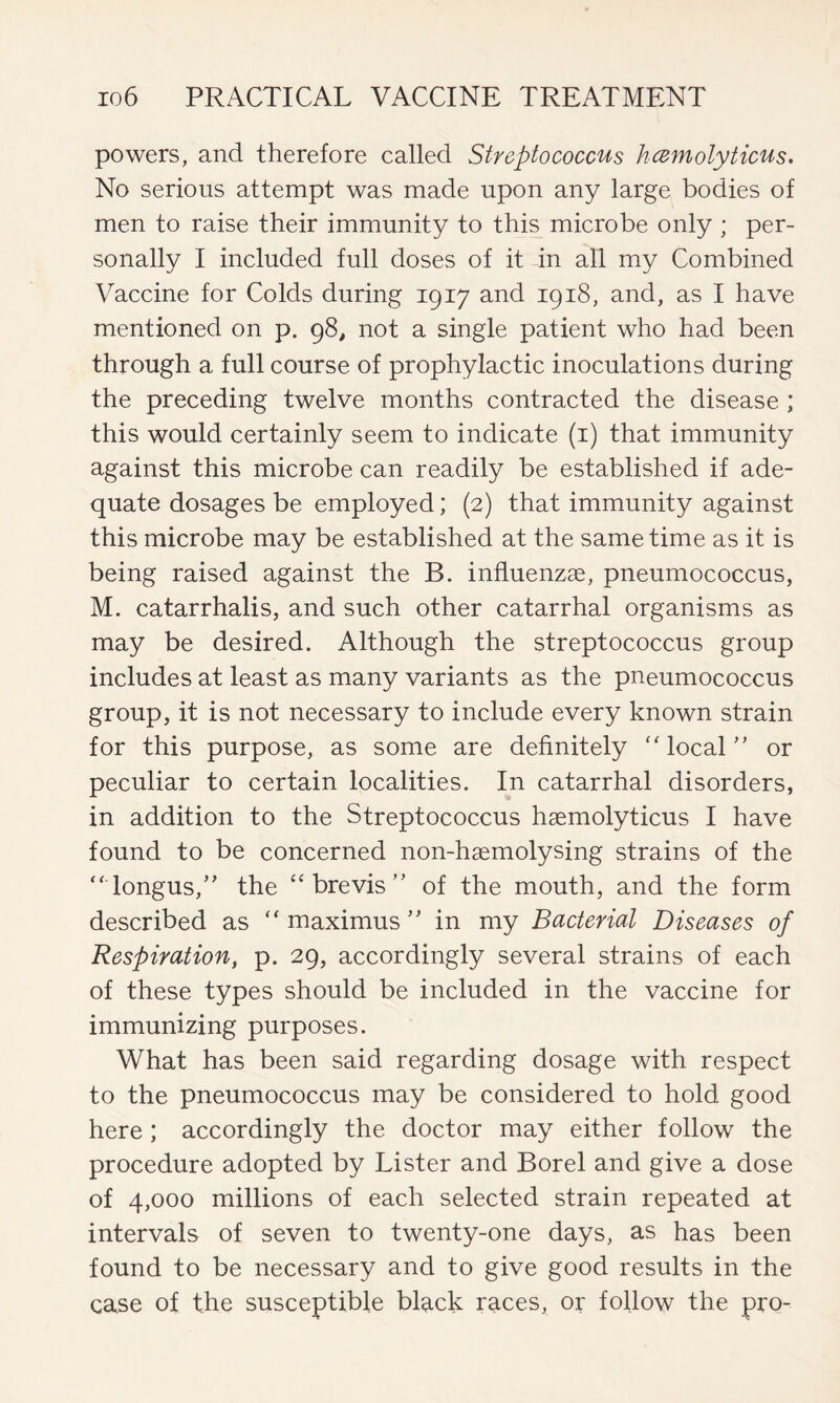 powers, and therefore called Streptococcus hcemolyticus. No serious attempt was made upon any large bodies of men to raise their immunity to this microbe only ; per- sonally I included full doses of it in all my Combined Vaccine for Colds during 1917 and 1918, and, as I have mentioned on p. 98, not a single patient who had been through a full course of prophylactic inoculations during the preceding twelve months contracted the disease ; this would certainly seem to indicate (1) that immunity against this microbe can readily be established if ade- quate dosages be employed; (2) that immunity against this microbe may be established at the same time as it is being raised against the B. influenzae, pneumococcus, M. catarrhalis, and such other catarrhal organisms as may be desired. Although the streptococcus group includes at least as many variants as the pneumococcus group, it is not necessary to include every known strain for this purpose, as some are definitely “local” or peculiar to certain localities. In catarrhal disorders, in addition to the Streptococcus haemolyticus I have found to be concerned non-haemolysing strains of the “longus,” the “brevis” of the mouth, and the form described as “ maximus ” in my Bacterial Diseases of Respiration, p. 29, accordingly several strains of each of these types should be included in the vaccine for immunizing purposes. What has been said regarding dosage with respect to the pneumococcus may be considered to hold good here; accordingly the doctor may either follow the procedure adopted by Lister and Borel and give a dose of 4,000 millions of each selected strain repeated at intervals of seven to twenty-one days, as has been found to be necessary and to give good results in the case of the susceptible black races, or follow the pro-