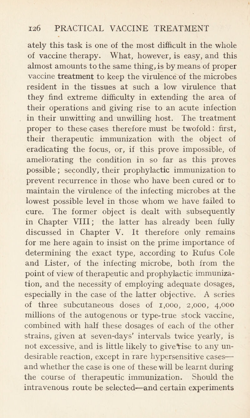 ately this task is one of the most difficult in the whole of vaccine therapy. What, however, is easy, and this almost amounts to the same thing, is by means of proper vaccine treatment to keep the virulence of the microbes resident in the tissues at such a low virulence that they find extreme difficulty in extending the area of their operations and giving rise to an acute infection in their unwitting and unwilling host. The treatment proper to these cases therefore must be twofold: first, their therapeutic immunization with the object of eradicating the focus, or, if this prove impossible, of ameliorating the condition in so far as this proves possible; secondly, their prophylactic immunization to prevent recurrence in those who have been cured or to maintain the virulence of the infecting microbes at the lowest possible level in those whom we have failed to cure. The former object is dealt with subsequently in Chapter VIII; the latter has already been fully discussed in Chapter V. It therefore only remains for me here again to insist on the prime importance of determining the exact type, according to Rufus Cole and Lister, of the infecting microbe, both from the point of view of therapeutic and prophylactic immuniza- tion, and the necessity of employing adequate dosages, especially in the case of the latter objective. A series of three subcutaneous doses of 1,000, 2,000, 4,000 millions of the autogenous or type-true stock vaccine, combined with half these dosages of each of the other strains, given at seven-days’ intervals twice yearly, is not excessive, and is little likely to giveTise to any un- desirable reaction, except in rare hypersensitive cases— and whether the case is one of these will be learnt during the course of therapeutic immunization. Should the intravenous route be selected—and certain experiments