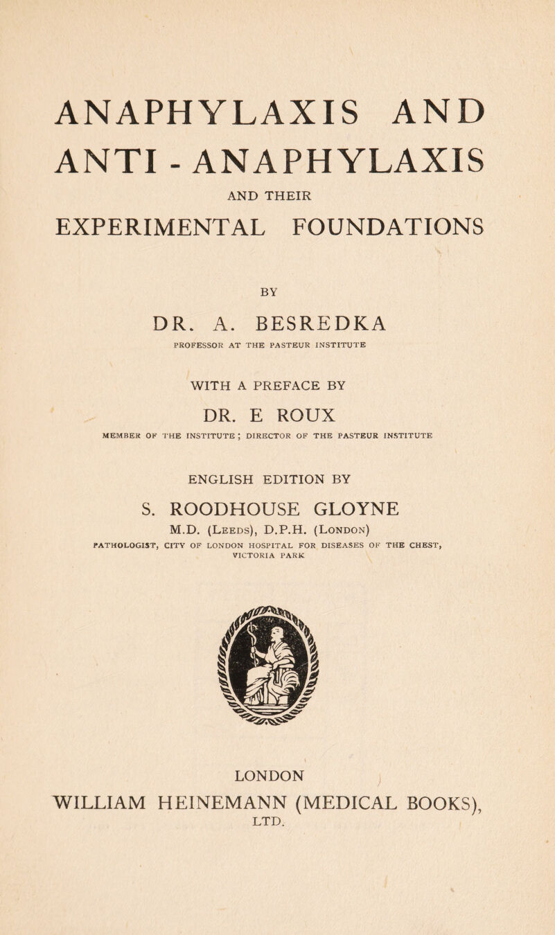 ANAPHYLAXIS AND ANTI - ANAPHYLAXIS AND THEIR EXPERIMENTAL FOUNDATIONS BY DR. A. BESREDKA PROFESSOR AT THE PASTEUR INSTITUTE WITH A PREFACE BY DR. E ROUX MEMBER OK THE INSTITUTE ; DIRECTOR OF THE PASTEUR INSTITUTE ENGLISH EDITION BY S. ROODHOUSE GLOYNE M.D. (Leeds), D.P.H. (London) PATHOLOGIST, CITY OF LONDON HOSPITAL FOR DISEASES OF THE CHEST, VICTORIA PARK LONDON WILLIAM HEINEMANN (MEDICAL BOOKS), LTD.