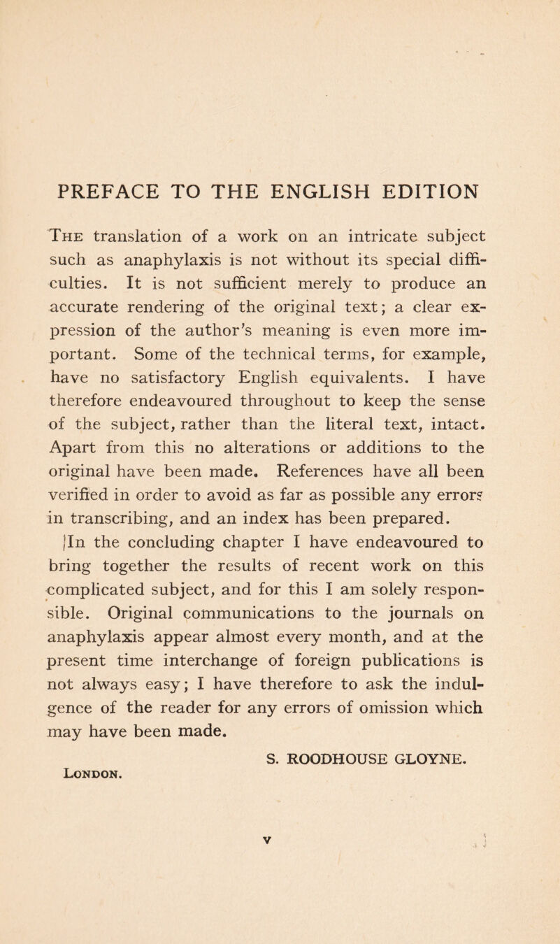 PREFACE TO THE ENGLISH EDITION The translation of a work on an intricate subject such as anaphylaxis is not without its special diffi- culties. It is not sufficient merely to produce an accurate rendering of the original text; a clear ex- pression of the author’s meaning is even more im- portant. Some of the technical terms, for example, have no satisfactory English equivalents. I have therefore endeavoured throughout to keep the sense of the subject, rather than the literal text, intact. Apart from this no alterations or additions to the original have been made. References have all been verified in order to avoid as far as possible any error? in transcribing, and an index has been prepared. Jin the concluding chapter I have endeavoured to bring together the results of recent work on this complicated subject, and for this I am solely respon- sible. Original communications to the journals on anaphylaxis appear almost every month, and at the present time interchange of foreign publications is not always easy; I have therefore to ask the indul- gence of the reader for any errors of omission which may have been made. S. ROODHOUSE GLOYNE. London.