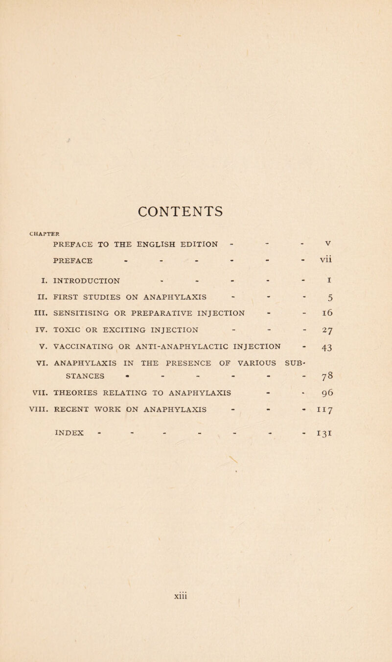 CONTENTS CHAPTER PREFACE TO THE ENGLISH EDITION PREFACE - V vii I. INTRODUCTION - II. FIRST STUDIES ON ANAPHYLAXIS - III. SENSITISING OR PREPARATIVE INJECTION IV. TOXIC OR EXCITING INJECTION - V. VACCINATING OR ANTI-ANAPHYLACTIC INJECTION VI. ANAPHYLAXIS IN THE PRESENCE OF VARIOUS SUB- STANCES - VII. THEORIES RELATING TO ANAPHYLAXIS VIII. RECENT WORK ON ANAPHYLAXIS - I 5 16 27 43 78 96 117 INDEX ” 131 Xlll