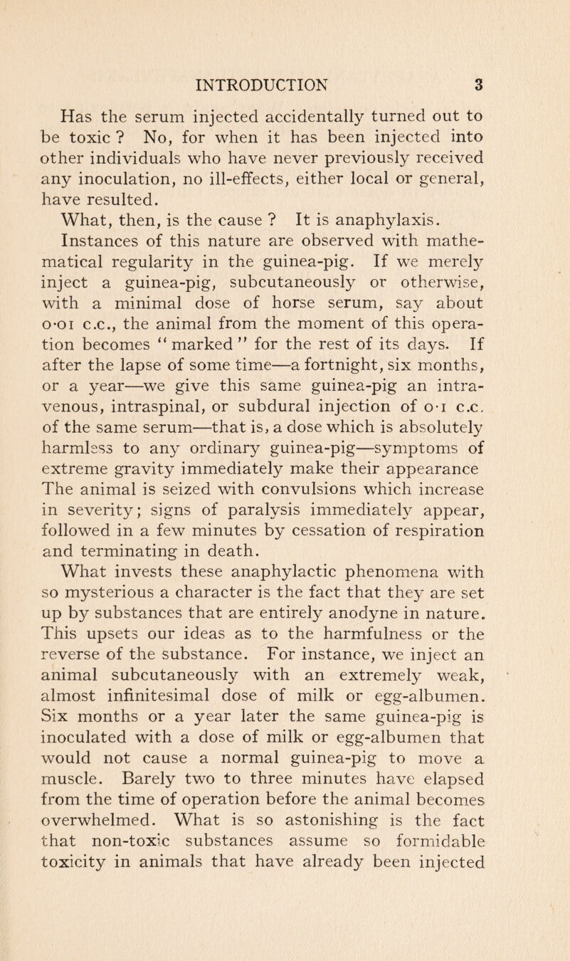 Has the serum injected accidentally turned out to be toxic ? No, for when it has been injected into other individuals who have never previously received any inoculation, no ill-effects, either local or general, have resulted. What, then, is the cause ? It is anaphylaxis. Instances of this nature are observed with mathe- matical regularity in the guinea-pig. If we merely inject a guinea-pig, subcutaneously or otherwise, with a minimal dose of horse serum, say about o-oi c.c., the animal from the moment of this opera- tion becomes “ marked ” for the rest of its days. If after the lapse of some time—a fortnight, six months, or a year—we give this same guinea-pig an intra- venous, intraspinal, or subdural injection of o-i c.c, of the same serum—that is, a dose which is absolutely harmless to any ordinary guinea-pig—symptoms of extreme gravity immediately make their appearance The animal is seized with convulsions which increase in severity; signs of paralysis immediately appear, followed in a few minutes by cessation of respiration and terminating in death. What invests these anaphylactic phenomena with so mysterious a character is the fact that they are set up by substances that are entirely anodyne in nature. This upsets our ideas as to the harmfulness or the reverse of the substance. For instance, we inject an animal subcutaneously with an extremely weak, almost infinitesimal dose of milk or egg-albumen. Six months or a year later the same guinea-pig is inoculated with a dose of milk or egg-albumen that would not cause a normal guinea-pig to move a muscle. Barely two to three minutes have elapsed from the time of operation before the animal becomes overwhelmed. What is so astonishing is the fact that non-toxic substances assume so formidable toxicity in animals that have already been injected