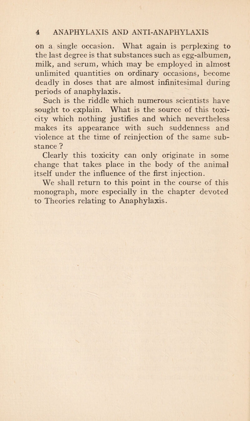 on a single occasion. What again is perplexing to the last degree is that substances such as egg-albumen, milk, and serum, which may be employed in almost unlimited quantities on ordinary occasions, become deadly in doses that are almost infinitesimal during periods of anaphylaxis. Such is the riddle which numerous scientists have sought to explain. What is the source of this toxi- city which nothing justifies and which nevertheless makes its appearance with such suddenness and violence at the time of reinjection of the same sub- stance ? Clearly this toxicity can only originate in some change that takes place in the body of the animal itself under the influence of the first injection. We shall return to this point in the course of this monograph, more especially in the chapter devoted to Theories relating to Anaphylaxis.