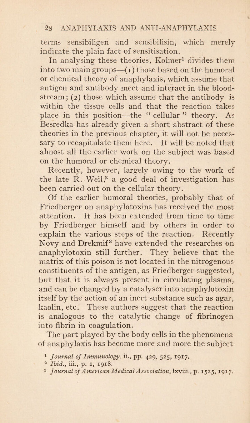 terms sensibiligen and sensibilisin, which merely indicate the plain fact of sensitisation. In analysing these theories, Kolmer1 divides them into two main groups—(i) those based on the humoral or chemical theory of anaphylaxis, which assume that antigen and antibody meet and interact in the blood- stream; (2) those which assume that the antibody is within the tissue cells and that the reaction takes place in this position—the “ cellular ” theory. As Besredka has already given a short abstract of these theories in the previous chapter, it will not be neces- sary to recapitulate them here. It will be noted that almost all the earlier work on the subject was based on the humoral or chemical theory. Recently, however, largely owing to the work of the late R. Weil,2 a good deal of investigation has been carried out on the cellular theory. Of the earlier humoral theories, probably that of Friedberger on anaphylotoxins has received the most attention. It has been extended from time to time by Friedberger himself and by others in order to explain the various steps of the reaction. Recently Novy and Drekmif3 have extended the researches on anaphylotoxin still further. They believe that the matrix of this poison is not located in the nitrogenous constituents of the antigen, as Friedberger suggested, but that it is always present in circulating plasma, and can be changed by a catalyser into anaphylotoxin itself by the action of an inert substance such as agar, kaolin, etc. These authors suggest that the reaction is analogous to the catalytic change of fibrinogen into fibrin in coagulation. The part played by the body cells in the phenomena of anaphylaxis has become more and more the subject 1 Journal of Immunology, ii., pp. 429, 525, 1917. 2 Ibid., iii., p. 1, 1918. 3 Journal oj American Medical Association, lxviii., p. 1525, 1917.