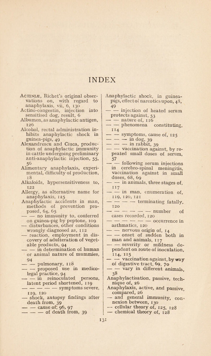 INDEX AcTiNiiE, Richet’s original obser- vations on, with regard to anaphylaxis, vii, 6, 130 Actino-congestin, injection into sensitised dog, result, 6 Albumen, as anaphylactic antigen, 126 Alcohol, rectal administration in- hibits anaphylactic shock in guinea-pigs, 49 Alexandrescu and Ciuca, produc- tion of anaphylactic immunity in cattle undergoing preliminary anti-anaphylactic injection, 55, 56 Ahmentary anaphylaxis, experi- mental, difficulty of production, 18 Alkaloids, hypersensitiveness to, 122 Allergy, as alternative name for anaphylaxis, 125 Anaphylactic accidents in man, methods of prevention pro- posed, 64, 65 no immunity to, conferred on guinea-pig by peptone, 109 — disturbances, other conditions wrongly diagnosed as, 112 — reaction, employment in dis- covery of adulteration of veget- able products, 94 in determination of human or animal nature of mummies, 94 pulmonary, no proposed use in medico- legal practice, 94 — — in reinoculated persons, latent period shortened, 119 — symptoms severe, 119, 120 — shock, autopsy findings after death from, 39 cause of', 96, 97 of death from, 39 Anaphylactic shock, in guinea- pigs, effect of narcotics upon, 48, 49 injection of heated serum protects against, 53 nature of, 116 phenomena constitu ting, 114 symptoms, cause of, 125 in dog, 39 in rabbit, 39 vaccination against, by re- peated small doses of serum, 57 — — following serum injections in cerebro-spinal meningitis, vaccination against in small doses, 68, 69 in animals, three stages of, 117 . in man, enumeration of, 119, 120, 121 terminating fatally, 120 number of cases recorded, 120 occurrence in asthmatics, 120 nervous origin of, 14 onset of sudden both in man and animals, 117 severity or mildness de- pendent on route of inoculation, 114. IJ5 — — vaccination against, by way of digestive tract, 69, 70 vary in different animals. 38 Anaphylactisation, passive, tech- nique of, 26 Anaphylaxis, active, and passive, compared, 26 —- and general immunity, con- nexion between, 130 — cellular theory of, 125, 128 — chemical theory of, 128