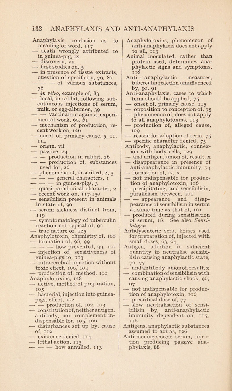 Anaphylaxis, confusion as to meaning of word, 117 — death wrongly attributed to in guinea-pig, ix — discovery, vii — first studies on, 5 — in presence of tissue extracts, question of specificity, 79, 80 of various substances, 78 — in vitro, example of, 83 — local, in rabbit, following sub- cutaneous injections of serum, milk, or egg-albumen, 39 — — vaccination against, experi- mental work, 60, 61 — mechanism of production, re- cent work on, 126 — onset of, primary cause, 5, 11, 114 -— origin, vii —- passive 24 — — production in rabbit, 26 production of, substances used for, 26 — phenomena of, described, 2, 3 general characters, 1 — in guinea-pigs, 3 — quasi-paradoxical character, 2 — recent work on, 117-130 — sensibilisin present in animals in state of, 90 *— serum sickness distinct from, 119 — symptomatology of tuberculin reaction not typical of, 90 — true nature of, 125 Anaphylotoxin, chemistry of, 100 — formation of, 98, 99 how prevented, 99, 100 — injection of, sensitiveness of guinea-pigs to, 113 — intracerebral injection without toxic effect, 100, 104 — production of, method, 100 Anaphylo toxins, 128 -— active, method of preparation, 105 — bacterial, injection into guinea- pigs, effect, 102 —• — production of, 102, 103 — constitutionof, neither antigen, antibody, nor complement in- dispensable for, 105, 106 — disturbances set up by, cause of, 112 — existence denied, 114 -— lethal action, 113 — how annulled, 113 Anaphylotoxins, phenomenon of anti-anaphylaxis does not apply to all, 113 Animal inoculated, rather than protein used, determines ana- phylactic signs and symptoms, 118 Anti - anaphylactic measures, tuberculin reaction uninfluenced by. 90. 91 Anti-anaphylaxis, cases to which term should be applied, 75 — onset of, primary cause, 115 — opposition to conception of, 75 — phenomenon of, does not apply to all anaphylotoxins, 113 — production of, alleged cause, 109 — reason for adoption of term, 75 — specific character denied, 75 Antibody, anaphylactic, connex- ion with body cells, 129 — and antigen, union of, result, x — disappearance in presence of anti-anaphylactic immunity, 74 — formation of, ix, x — not indispensable for produc- tion of anaphylotoxin, 106 — precipitating, and sensibilisin, parallelism between, 101 — — appearance and disap- pearance of sensibilisin in serum at same time as that of, 101 — produced during sensitisation of serum, 18. See also Sensi- biligen Antidysenteric sera, horses used for preparation of, injected with small doses, 63, 64 Antigen, addition in sufficient quantity to neutralise sensibi- lisin causing anaphylactic state, 7b. 77 — and antibody, unionof, result, x — combination of sensibilisin with causing anaphylactic shock, 96, 97 — not indispensable for produc- tion of anaphylotoxin, 106 — precritical dose of, 77 — slow neutralisation of sensi- bilisin by, anti-anaphylactic immunity dependent on, 115, 116 Antigens, anaphylactic substances assumed to act as, 126 Anti-meningococcic serum, injec- tion producing passive ana- phylaxis, 88