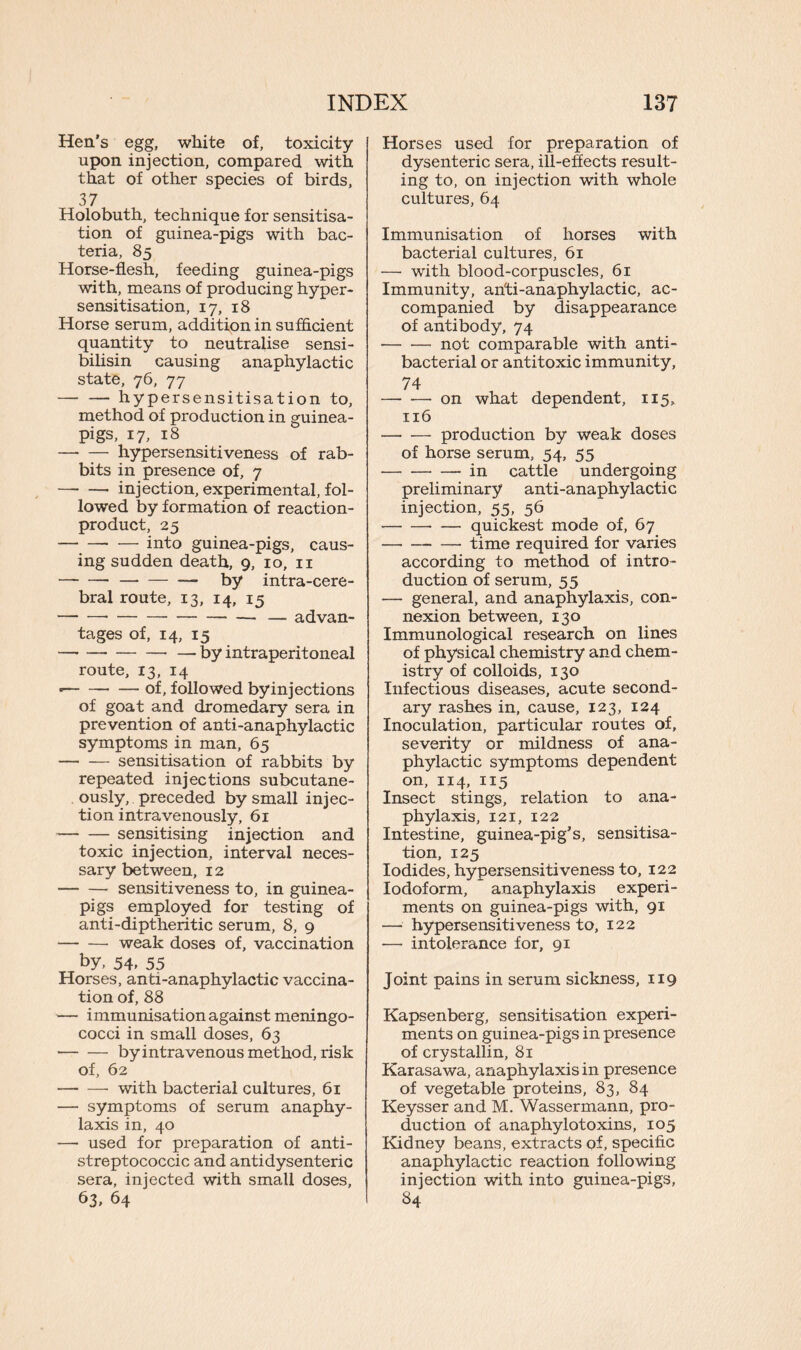 Hen’s egg, white of, toxicity upon injection, compared with that of other species of birds, 37 Holobuth, technique for sensitisa- tion of guinea-pigs with bac- teria, 85 Horse-flesh, feeding guinea-pigs with, means of producing hyper- sensitisation, 17, 18 Horse serum, addition in sufficient quantity to neutralise sensi- bilisin causing anaphylactic state, 76, 77 — — hypersensitisation to, method of production in guinea- pigs, 17, 18 — — hypersensitiveness of rab- bits in presence of, 7 —- — injection, experimental, fol- lowed by formation of reaction- product, 25 into guinea-pigs, caus- ing sudden death, 9, 10, n — by intra-cere- bral route, 13, 14, 15 — advan- tages of, 14, 15 by intraperitoneal route, 13, 14 of, followed by injections of goat and dromedary sera in prevention of anti-anaphylactic symptoms in man, 65 sensitisation of rabbits by repeated injections subcutane- ously, preceded by small injec- tion intravenously, 61 sensitising injection and toxic injection, interval neces- sary between, 12 sensitiveness to, in guinea- pigs employed for testing of anti-diptheritic serum, 8, 9 weak doses of, vaccination by, 54- 55 Horses, anti-anaphylactic vaccina- tion of, 88 — immunisation against meningo- cocci in small doses, 63 by intravenous method, risk of, 62 with bacterial cultures, 61 — symptoms of serum anaphy- laxis in, 40 — used for preparation of anti- streptococcic and anti dysenteric sera, injected with small doses, 63, 64 Horses used for preparation of dysenteric sera, ill-effects result- ing to, on injection with whole cultures, 64 Immunisation of horses with bacterial cultures, 61 — with blood-corpuscles, 61 Immunity, anti-anaphylactic, ac- companied by disappearance of antibody, 74 not comparable with anti- bacterial or antitoxic immunity, 74 on what dependent, 115, 116 production by weak doses of horse serum, 54, 55 in cattle undergoing preliminary anti-anaphylactic injection, 55, 56 — quickest mode of, 67 time required for varies according to method of intro- duction of serum, 55 — general, and anaphylaxis, con- nexion between, 130 Immunological research on lines of physical chemistry and chem- istry of colloids, 130 Infectious diseases, acute second- ary rashes in, cause, 123, 124 Inoculation, particular routes of, severity or mildness of ana- phylactic symptoms dependent on, 114, 115 Insect stings, relation to ana- phylaxis, 121, 122 Intestine, guinea-pig’s, sensitisa- tion, 125 Iodides, hypersensitiveness to, 122 Iodoform, anaphylaxis experi- ments on guinea-pigs with, 91 — hypersensitiveness to, 122 — intolerance for, 91 Joint pains in serum sickness, 119 Kapsenberg, sensitisation experi- ments on guinea-pigs in presence of crystallin, 81 Karasawa, anaphylaxis in presence of vegetable proteins, 83, 84 Keysser and M. Wassermann, pro- duction of anaphylotoxins, 105 Kidney beans, extracts of, specific anaphylactic reaction following injection with into guinea-pigs, 84