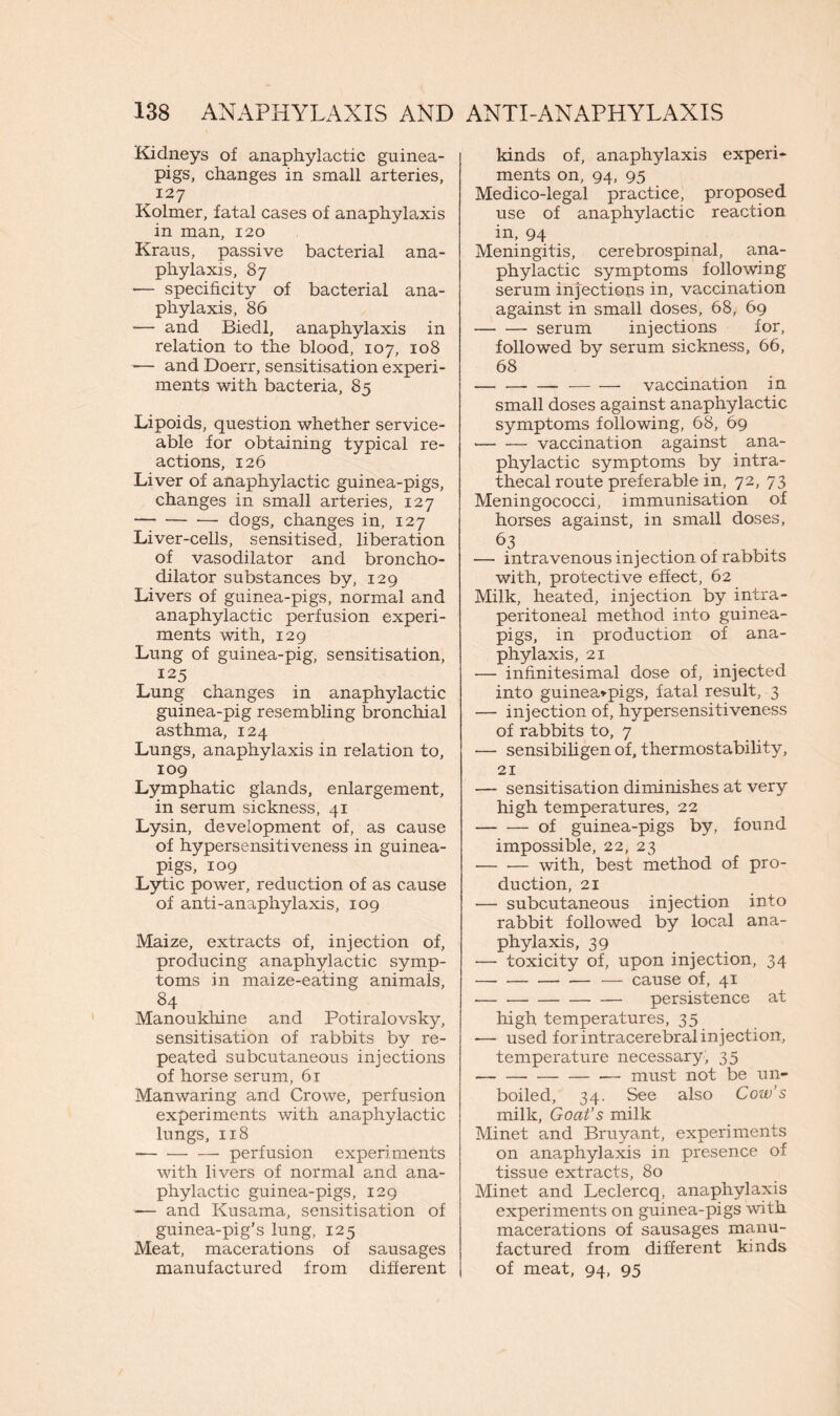 Kidneys of anaphylactic guinea- pigs, changes in small arteries, 127 Kolmer, fatal cases of anaphylaxis in man, 120 Kraus, passive bacterial ana- phylaxis, 87 •— specificity of bacterial ana- phylaxis, 86 — and Biedl, anaphylaxis in relation to the blood, 107, 108 ■— and Doerr, sensitisation experi- ments with bacteria, 85 Lipoids, question whether service- able for obtaining typical re- actions, 126 Liver of anaphylactic guinea-pigs, changes in small arteries, 127 dogs, changes in, 127 Liver-cells, sensitised, liberation of vasodilator and broncho- dilator substances by, 129 Livers of guinea-pigs, normal and anaphylactic perfusion experi- ments with, 129 Lung of guinea-pig, sensitisation, 125 Lung changes in anaphylactic guinea-pig resembling bronchial asthma, 124 Lungs, anaphylaxis in relation to, 109 Lymphatic glands, enlargement, in serum sickness, 41 Lysin, development of, as cause of hypersensitiveness in guinea- pigs, 109 Lytic power, reduction of as cause of anti-anaphylaxis, 109 Maize, extracts of, injection of, producing anaphylactic symp- toms in maize-eating animals, 84 Manoukhine and Potiralovsky, sensitisation of rabbits by re- peated subcutaneous injections of horse serum, 61 Manwaring and Crowe, perfusion experiments with anaphylactic lungs, 118 — perfusion experiments with livers of normal and ana- phylactic guinea-pigs, 129 — and Kusama, sensitisation of guinea-pig’s lung, 125 Meat, macerations of sausages manufactured from different kinds of, anaphylaxis experi- ments on, 94, 95 Medico-legal practice, proposed use of anaphylactic reaction in, 94 Meningitis, cerebrospinal, ana- phylactic symptoms following serum injections in, vaccination against in small doses, 68, 69 serum injections for, followed by serum sickness, 66, 68 — vaccination in small doses against anaphylactic symptoms following, 68, 69 • vaccination against ana- phylactic symptoms by intra- thecal route preferable in, 72, 73 Meningococci, immunisation of horses against, in small doses, 63 — intravenous injection of rabbits with, protective effect, 62 Milk, heated, injection by intra- peritoneal method into guinea- pigs, in production of ana- phylaxis, 21 — infinitesimal dose of, injected into guinea*pigs, fatal result, 3 — injection of, hypersensitiveness of rabbits to, 7 — sensibiligen of, thermostability, 21 — sensitisation diminishes at very high temperatures, 22 of guinea-pigs by, found impossible, 22, 23 — •— with, best method of pro- duction, 21 — subcutaneous injection into rabbit followed by local ana- phylaxis, 39 — toxicity of, upon injection, 34 — cause of, 41 persistence at high temperatures, 35 — used for intracerebral injection, temperature necessary, 35 — must not be un- boiled, 34. See also Cow’s milk, Goat’s milk Minet and Bruyant, experiments on anaphylaxis in presence of tissue extracts, 80 Minet and Leclercq, anaphylaxis experiments on guinea-pigs with macerations of sausages manu- factured from different kinds of meat, 94, 95