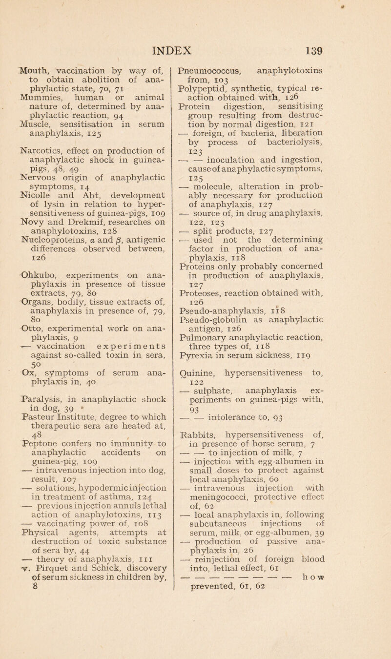 Mouth, vaccination by way of, to obtain abolition of ana- phylactic state, 70, 71 Mummies, human or animal nature of, determined by ana- phylactic reaction, 94 Muscle, sensitisation in serum anaphylaxis, 125 Narcotics, effect on production of anaphylactic shock in guinea- pigs, 48, 49 Nervous origin of anaphylactic symptoms, 14 Nicolle and Abt, development of lysin in relation to hyper- sensitiveness of guinea-pigs, 109 Novy and Drekmif, researches on anaphylotoxins, 128 Nucleoproteins, a and j3, antigenic differences observed between, 126 Ohkubo, experiments on ana- phylaxis in presence of tissue extracts, 79, 80 Organs, bodily, tissue extracts of, anaphylaxis in presence of, 79, 80 Otto, experimental work on ana- phylaxis, 9 -— vaccination experiments against so-called toxin in sera, 50 Ox, symptoms of serum ana- phylaxis in, 40 Paralysis, in anaphylactic shock in dog, 39 - Pasteur Institute, degree to which therapeutic sera are heated at, 48 Peptone confers no immunity to anaphylactic accidents on guinea-pig, 109 -— intravenous injection into dog, result, 107 -— solutions, hypodermic injection in treatment of asthma, 124 — previous injection annuls lethal action of anaphylotoxins, 113 -— vaccinating power of, 108 Physical agents, attempts at destruction of toxic substance of sera by, 44 •— theory of anaphylaxis, in v. Pirquet and Schick, discovery of serum sickness in children by, 8 Pneumococcus, anaphylotoxins from, 103 Polypeptid, synthetic, typical re- action obtained with, 126 Protein digestion, sensitising group resulting from destruc- tion by normal digestion, 121 — foreign, of bacteria, liberation by process of bacteriolysis, 123 ■— — inoculation and ingestion, cause of anaphylactic symptoms, 125 —• molecule, alteration in prob- ably necessary for production of anaphylaxis, 127 — source of, in drug anaphylaxis, 122, 123 -— split products, 127 •— used not the determining factor in production of ana- phylaxis, 118 Proteins only probably concerned in production of anaphylaxis, 127 Proteoses, reaction obtained with, 126 Pseudo-anaphylaxis, 118 Pseudo-globulin as anaphylactic antigen, 126 Pulmonary anaphylactic reaction, three types of, 118 Pyrexia in serum sickness, 119 Quinine, hypersensitiveness to, 122 •— sulphate, anaphylaxis ex- periments on guinea-pigs with, 93 intolerance to, 93 Rabbits, hypersensitiveness of, in presence of horse serum, 7 to injection of milk, 7 —• injection with egg-albumen in small doses to protect against local anaphylaxis, 60 — intravenous injection with meningococci, protective effect of, 62 ■— local anaphylaxis in, following subcutaneous injections of serum, milk, or egg-albumen, 39 — production of passive ana- phylaxis in, 26 — reinjection of foreign blood into, lethal effect, 61 prevented, 61, 62
