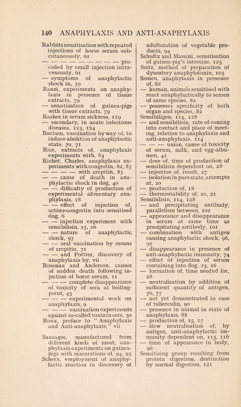 Rabbits sensitisation with repeated injections of horse serum sub- cutaneously, 61 ceded by small injection intra- venously, 61 •— symptoms of anaphylactic shock in, 39 Ranzi, experiments on anaphy- laxis in presence of tissue extracts, 79 — sensitisation of guinea-pigs with tissue extracts, 79 Rashes in serum sickness, 119 — secondary, in acute infectious diseases, 123, 124 Rectum, vaccination by way of, to induce abolition of anaphylactic state, 70, 71 Rice, extracts of, anaphylaxis experiments with, 84 Richet, Charles, anaphylaxis ex- periments with congestin, 82, 83 with crepitin, 83 cause of death in ana- phylactic shock in dog, 40 difficulty of production of experimental alimentary ana- phylaxis, 18 effect of injection of, actino-congestin into sensitised dog, 6 injection experiment with sensibilisin, 25, 26 nature of anaphylactic shock, 97 oral vaccination by means of crepitin, 71 and Portier, discovery of anaphylaxis by, vii Rosenau and Anderson, causes of sudden death following in- jection of horse serum, 11 complete disappearance of toxicity of sera at boiling- point, 45 —• experimental work on anaphylaxis, 9 — vaccination experiments against so-called toxin in sera, 50 Roux, preface to “ Anaphylaxis and Anti-anaphylaxis/' vii Sausages, manufactured from different kinds of meat, ana- phylaxis experiments on guinea- pigs with macerations of, 94, 95 Schern, employment of anaphy- lactic reaction in discovery of adulteration of vegetable pro- ducts, 94 Schultz and Massini, sensitisation of guinea-pig’s intestine, 125 Seitz, method of preparation of dysentery anaphylotoxin, 105 Semen, anaphylaxis in presence of, 82 — human, animals sensitised with react anaphylactically to semen of same species, 82 •—• possesses specificity of both organ and species, 82 Sensibiligen, 114, 128 —• and sensibilisin, rate of coming into contact and place of meet- ing, relation to anaphylaxis and anti-anaphylaxis, 114 — union, cause of toxicity of serum, milk, and egg-albu- men, 41 —• dose of, time of production of sensibilisin dependent on, 28 — injection of, result, 27 — isolation in pure state, attempts at, 20 —■ production of, 18 — thermostability of, 20, 21 Sensibilisin, 114, 128 — and precipitating antibody, parallelism between, 101 — appearance and disappearance in serum at same time as precipitating antibody, 101 — combination with antigen causing anaphylactic shock, 96, 97 — disappearance in presence of anti-anaphylactic immunity, 74 — effect of injection of serum containing into dog, 25, 26 — formation of, time needed for, 28 — neutralisation by addition of sufficient quantity of antigen, 76* 77 — not yet demonstrated in case of tuberculin, 90 — presence in animal in state of anaphylaxis, 88 —■ production of, 25, 27 —- slow neutralisation of, by antigen, anti-anaphylactic im- munity dependent on, 115, 116 — time of appearance in body, 96 Sensitising group resulting from protein digestion, destruction by normal digestion, 121