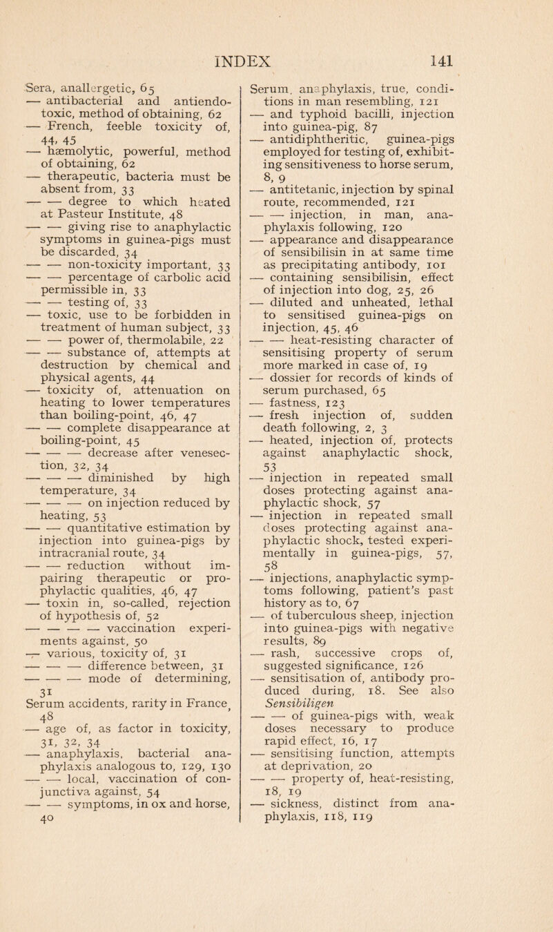 Sera, anallergetic, 65 — antibacterial and antiendo- toxic, method of obtaining, 62 *— French, feeble toxicity of, 44> 45 — haemolytic, powerful, method of obtaining, 62 •— therapeutic, bacteria must be absent from, 33 • degree to which heated at Pasteur Institute, 48 giving rise to anaphylactic symptoms in guinea-pigs must be discarded, 34 non-toxicity important, 33 • percentage of carbolic acid permissible in, 33 — — testing of, 33 — toxic, use to be forbidden in treatment of human subject, 33 ■ power of, thermolabile, 22 substance of, attempts at destruction by chemical and physical agents, 44 -— toxicity of, attenuation on heating to lower temperatures than boiling-point, 46, 47 complete disappearance at boiling-point, 45 decrease after venesec- tion, 32, 34 —- diminished by high temperature, 34 • on injection reduced by heating, 53 quantitative estimation by injection into guinea-pigs by intracranial route, 34 reduction without im- pairing therapeutic or pro- phylactic qualities, 46, 47 *— toxin in, so-called, rejection of hypothesis of, 52 — — — — vaccination experi- ments against, 50 — various, toxicity of, 31 difference between, 31 • mode of determining, 31 Serum accidents, rarity in France 48 — age of, as factor in toxicity, 3P 32, 34 — anaphylaxis, bacterial ana- phylaxis analogous to, 129, 130 -— — local, vaccination of con- junctiva against, 54 symptoms, in ox and horse, 40 Serum, anaphylaxis, true, condi- tions in man resembling, 121 — and typhoid bacilli, injection into guinea-pig, 87 — antidiphtheritic, guinea-pigs employed for testing of, exhibit- ing sensitiveness to horse serum, 8, 9 — antitetanic, injection by spinal route, recommended, 121 injection, in man, ana- phylaxis following, 120 — appearance and disappearance of sensibilisin in at same time as precipitating antibody, 101 — containing sensibilisin, effect of injection into dog, 25, 26 — diluted and unheated, lethal to sensitised guinea-pigs on injection, 45, 46 heat-resisting character of sensitising property of serum more marked in case of, 19 -— dossier for records of kinds of serum purchased, 65 — fastness, 123 — fresh injection of, sudden death following, 2, 3 — heated, injection of, protects against anaphylactic shock, 53 — injection in repeated small doses protecting against ana- phylactic shock, 57 — injection in repeated small doses protecting against ana- phylactic shock, tested experi- mentally in guinea-pigs, 57, 58 .— injections, anaphylactic symp- toms following, patient’s past history as to, 67 — of tuberculous sheep, injection into guinea-pigs with negative results, 89 — rash, successive crops of, suggested significance, 126 —• sensitisation of, antibody pro- duced during, 18. See also Sensibiligen of guinea-pigs with, weak doses necessary to produce rapid effect, 16, 17 -— sensitising function, attempts at deprivation, 20 property of, heat-resisting, 18, 19 — sickness, distinct from ana- phylaxis, 118, 119