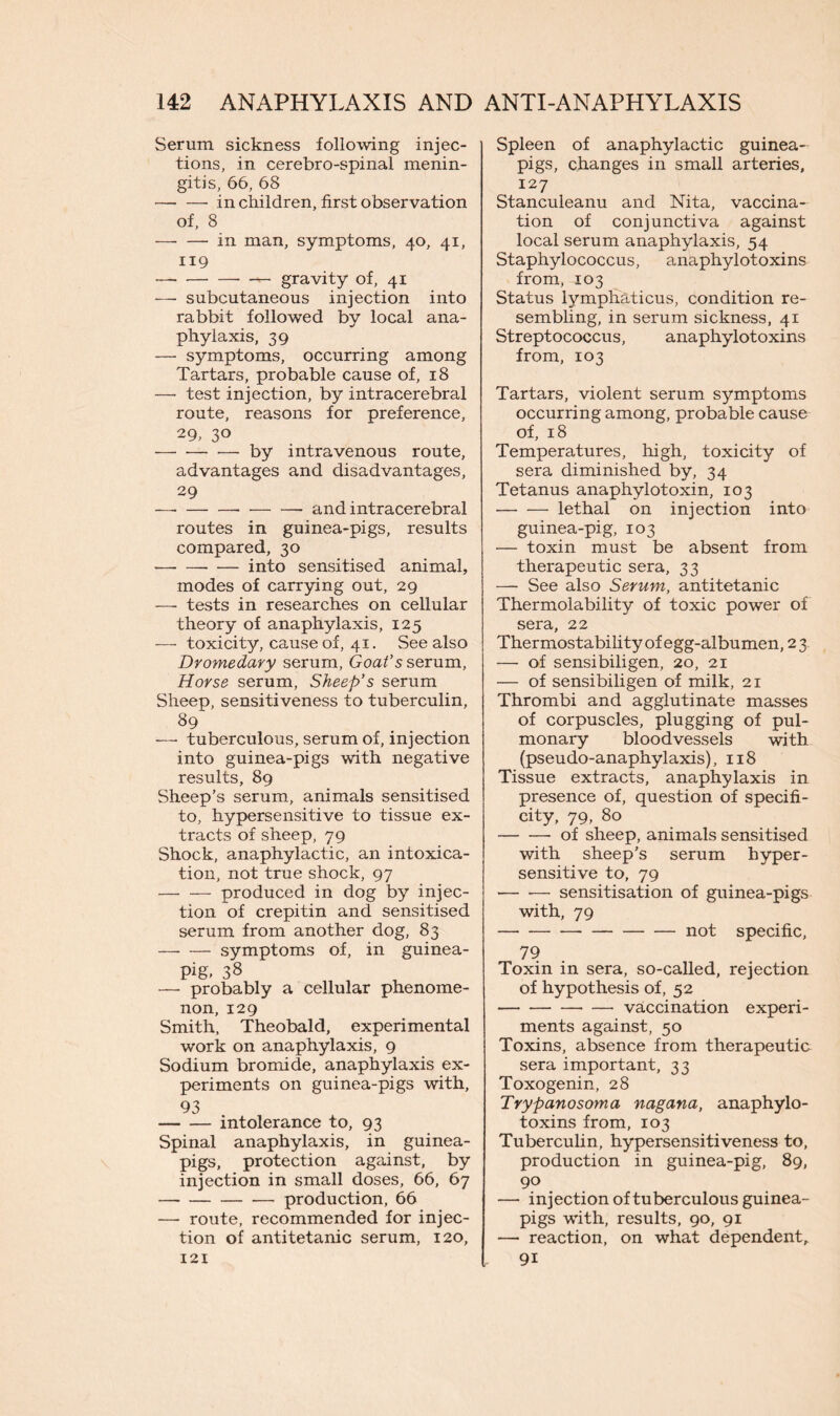 Serum sickness following injec- tions, in cerebro-spinal menin- gitis, 66, 68 in children, first observation of, 8 — — in man, symptoms, 40, 41, 119 _ gravity of, 41 — subcutaneous injection into rabbit followed by local ana- phylaxis, 39 — symptoms, occurring among Tartars, probable cause of, 18 — test injection, by intracerebral route, reasons for preference, 29, 3° by intravenous route, advantages and disadvantages, 29 — and intracerebral routes in guinea-pigs, results compared, 30 into sensitised animal, modes of carrying out, 29 —• tests in researches on cellular theory of anaphylaxis, 125 — toxicity, cause of, 41. See also Dromedary serum, Goat’s serum, Horse serum, Sheep’s serum Sheep, sensitiveness to tuberculin, 89 —• tuberculous, serum of, injection into guinea-pigs with negative results, 89 Sheep’s serum, animals sensitised to, hypersensitive to tissue ex- tracts of sheep, 79 Shock, anaphylactic, an intoxica- tion, not true shock, 97 produced in dog by injec- tion of crepitin and sensitised serum from another dog, 83 —- — symptoms of, in guinea- pig. 38 — probably a cellular phenome- non, 129 Smith, Theobald, experimental work on anaphylaxis, 9 Sodium bromide, anaphylaxis ex- periments on guinea-pigs with, 93 intolerance to, 93 Spinal anaphylaxis, in guinea- pigs, protection against, by injection in small doses, 66, 67 production, 66 — route, recommended for injec- tion of antitetanic serum, 120, 121 Spleen of anaphylactic guinea- pigs, changes in small arteries, 127 Stanculeanu and Nita, vaccina- tion of conjunctiva against local serum anaphylaxis, 54 Staphylococcus, anaphylotoxins from, 103 Status lymphaticus, condition re- sembling, in serum sickness, 41 Streptococcus, anaphylotoxins from, 103 Tartars, violent serum symptoms occurring among, probable cause of, 18 Temperatures, high, toxicity of sera diminished by, 34 Tetanus anaphylotoxin, 103 lethal on injection into guinea-pig, 103 — toxin must be absent from therapeutic sera, 33 — See also Serum, antitetanic Thermolability of toxic power of sera, 22 Thermostability of egg-albumen, 23 — of sensibiligen, 20, 21 — of sensibiligen of milk, 21 Thrombi and agglutinate masses of corpuscles, plugging of pul- monary bloodvessels with (pseudo-anaphylaxis), 118 Tissue extracts, anaphylaxis in presence of, question of specifi- city, 79, 80 -of sheep, animals sensitised with sheep’s serum hyper- sensitive to, 79 — •— sensitisation of guinea-pigs with, 79 not specific, 79 Toxin in sera, so-called, rejection of hypothesis of, 52 vaccination experi- ments against, 50 Toxins, absence from therapeutic sera important, 33 Toxogenin, 28 Trypanosoma nag ana, anaphylo- toxins from, 103 Tuberculin, hypersensitiveness to, production in guinea-pig, 89, 90 — injection of tuberculous guinea- pigs ’with, results, 90, 91 — reaction, on what dependent, 91
