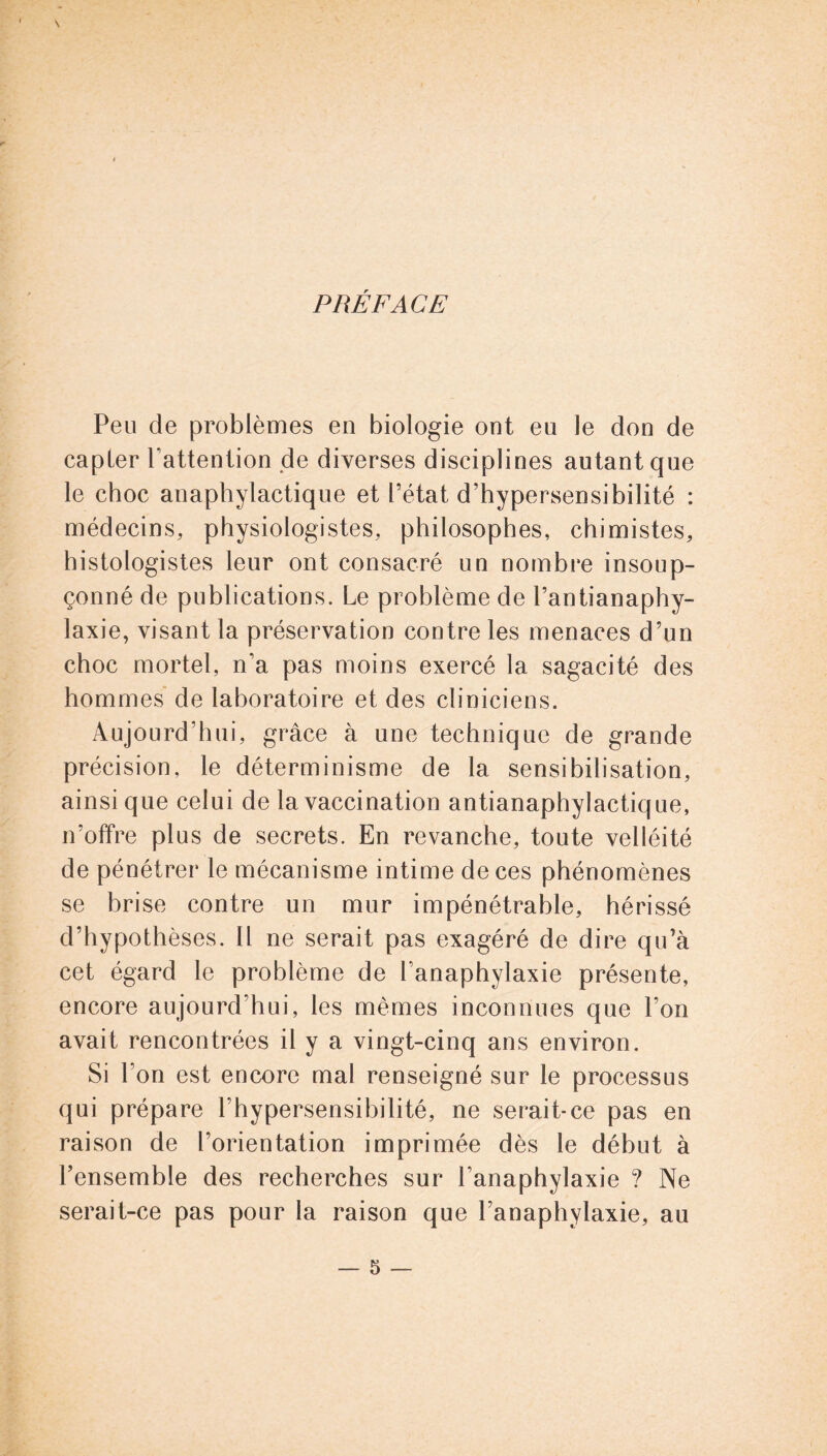 PRÉFACE Peu de problèmes en biologie ont eu le don de capter l’attention de diverses disciplines autant que le choc anaphylactique et l’état d’hypersensibilité : médecins, physiologistes, philosophes, chimistes, histologistes leur ont consacré un nombre insoup- çonné de publications. Le problème de l’antianaphy- laxie, visant la préservation contre les menaces d’un choc mortel, n’a pas moins exercé la sagacité des hommes de laboratoire et des cliniciens. Aujourd’hui, grâce à une technique de grande précision, le déterminisme de la sensibilisation, ainsique celui de la vaccination antianaphylactique, n’offre plus de secrets. En revanche, toute velléité de pénétrer le mécanisme intime de ces phénomènes se brise contre un mur impénétrable, hérissé d’hypothèses. Il ne serait pas exagéré de dire qu’à cet égard le problème de l’anaphylaxie présente, encore aujourd’hui, les memes inconnues que l’on avait rencontrées il y a vingt-cinq ans environ. Si l’on est encore mal renseigné sur le processus qui prépare l’hypersensibilité, ne serait-ce pas en raison de l’orientation imprimée dès le début à l’ensemble des recherches sur l’anaphylaxie ? Ne serait-ce pas pour la raison que l’anaphylaxie, au