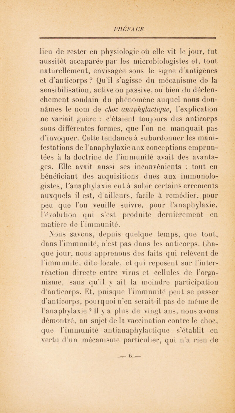 lieu de rester eu physiologie où elle vit le jour, fut aussitôt accaparée par les microbiologistes et, tout naturellement, envisagée sous le signe d'antigènes et d’anticorps ? Qu’il s’agisse du mécanisme de la sensibilisation, active ou passive, ou bien du déclen- chement soudain du phénomène auquel nous don- nâmes le nom de choc anaphylactique, l’explication ne variait guère : c’étaient toujours des anticorps sous différentes formes, que l’on ne manquait pas d’invoquer. Cette tendance à subordonner les mani- festations de l’anaphylaxie aux conceptions emprun- tées à la doctrine de l’immunité avait des avanta- ges. Elle avait aussi ses inconvénients : tout en bénéficiant des acquisitions dues aux immunolo- gistes, l'anaphylaxie eut à subir certains errements auxquels il est, d'ailleurs, facile à remédier, pour peu que Ton veuille suivre, pour l’anaphylaxie, l’évolution qui s’est produite dernièrement en matière de l’immunité. Nous savons, depuis quelque temps, que tout, dans l’immunité, n’est pas dans les anticorps. Cha- que jour, nous apprenons des faits qui relèvent de l’immunité, dite locale, et qui reposent sur l’inter- réaction directe entre virus et cellules de l’orga- nisme, sans qu’il y ait la moindre participation d’anticorps. Et, puisque l’immunité peut se passer d’anticorps, pourquoi n’en serait-il pas de même de l’anaphylaxie? il y a plus de vingt ans, nous avons démontré, au sujet de la vaccination contre le choc, que l’immunité antianaphylactique s’établit en vertu d’un mécanisme particulier, qui n’a rien de