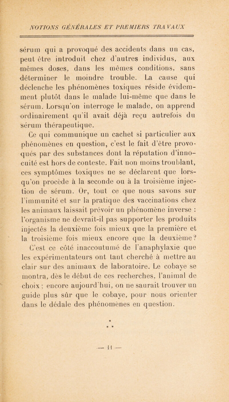 sérum qui a provoqué des accidents dans un cas, peut être introduit chez d'autres individus, aux mêmes doses, dans les mêmes conditions, sans déterminer le moindre trouble. La cause qui déclenche les phénomènes toxiques réside évidem- ment plutôt dans le malade lui-même que dans le sérum. Lorsqu’on interroge le malade, on apprend ordinairement qu’il avait déjà reçu autrefois du •sérum thérapeutique. Ce qui communique un cachet si particulier aux phénomènes en question, c’est le fait d’être provo- qués par des substances dont la réputation d’inno- cuité est hors de conteste. Fait non moins troublant, ces symptômes toxiques ne se déclarent que lors- qu’on procède à la seconde ou à la troisième injec- tion de sérum. Or, tout ce que nous savons sur l’immunité et sur la pratique des vaccinations chez les animaux laissait prévoir un phénomène inverse : l’organisme ne devrait-il pas supporter les produits injectés la deuxième fois mieux que la première et la troisième fois mieux encore que la deuxième? C’est ce côté inaccoutumé de l'anaphylaxie que les expérimentateurs ont tant cherché à mettre au clair sur des animaux de laboratoire. Le cobaye se montra, dès le début de ces recherches, l’animal de choix ; encore aujourd’hui, on ne saurait trouver un guide plus sûr que le cobaye, pour nous orienter dans le dédale des phénomènes en question. ★ * *