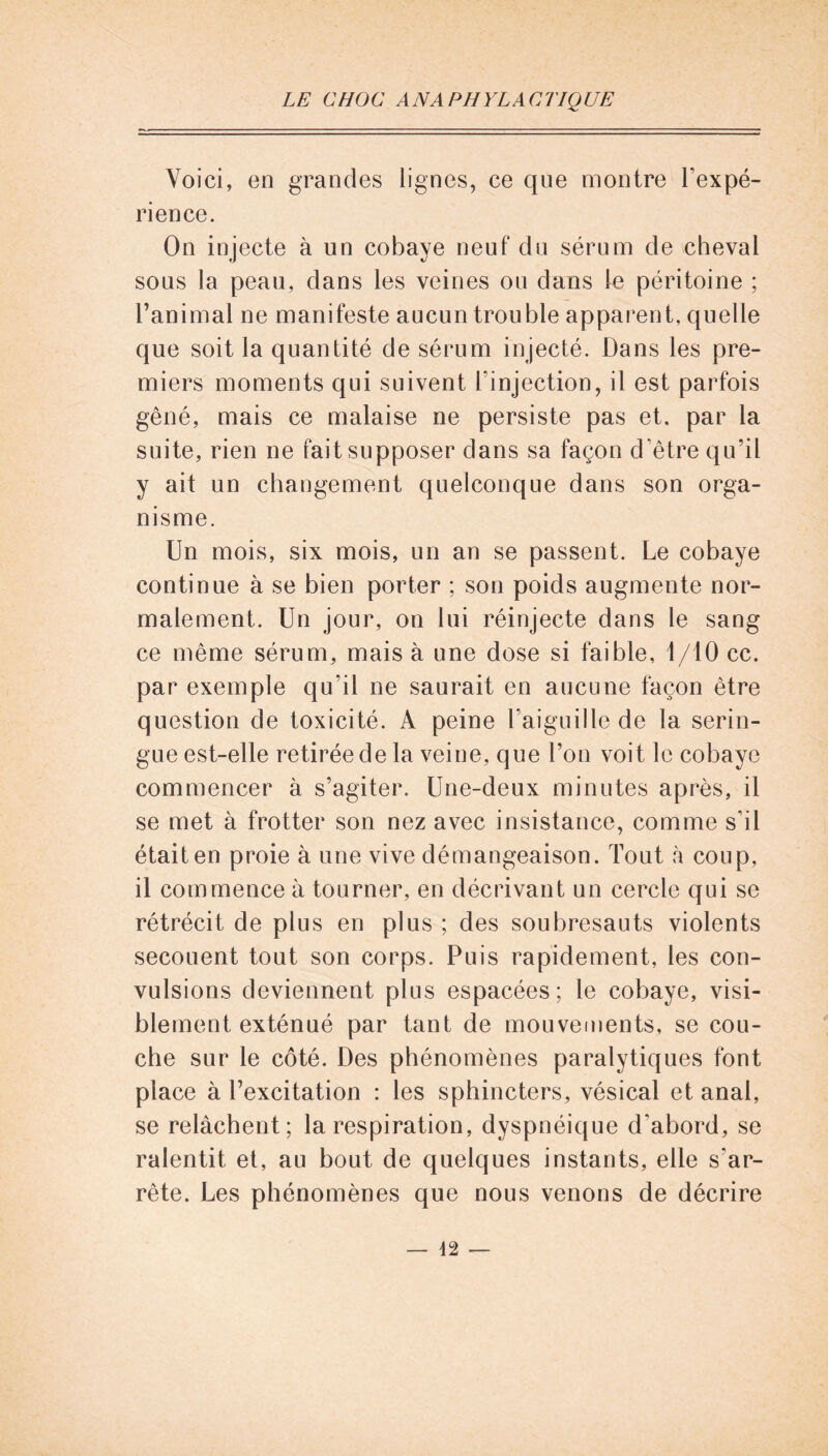 Voici, en grandes lignes, ce que montre l’expé- rience. On injecte à un cobaye neuf du sérum de cheval sous la peau, dans les veines ou dans le péritoine ; l’animal ne manifeste aucun trouble apparent, quelle que soit la quantité de sérum injecté. Dans les pre- miers moments qui suivent l'injection, il est parfois gêné, mais ce malaise ne persiste pas et, par la suite, rien ne fait supposer dans sa façon d’être qu’il y ait un changement quelconque dans son orga- nisme. Un mois, six mois, un an se passent. Le cobaye continue à se bien porter ; son poids augmente nor- malement. Un jour, on lui réinjecte dans le sang ce même sérum, mais à une dose si faible, 1/10 cc. par exemple qu’il ne saurait en aucune façon être question de toxicité. A peine l’aiguille de la serin- gue est-elle retirée de la veine, que l’on voit le cobaye commencer à s’agiter. Une-deux minutes après, il se met à frotter son nez avec insistance, comme s’il était en proie à une vive démangeaison. Tout à coup, il commence à tourner, en décrivant un cercle qui se rétrécit de plus en plus ; des soubresauts violents secouent tout son corps. Puis rapidement, les con- vulsions deviennent plus espacées; le cobaye, visi- blement exténué par tant de mouvements, se cou- che sur le côté. Des phénomènes paralytiques font place à l’excitation : les sphincters, vésical et anal, se relâchent; la respiration, dyspnéique d’abord, se ralentit et, au bout de quelques instants, elle s'ar- rête. Les phénomènes que nous venons de décrire