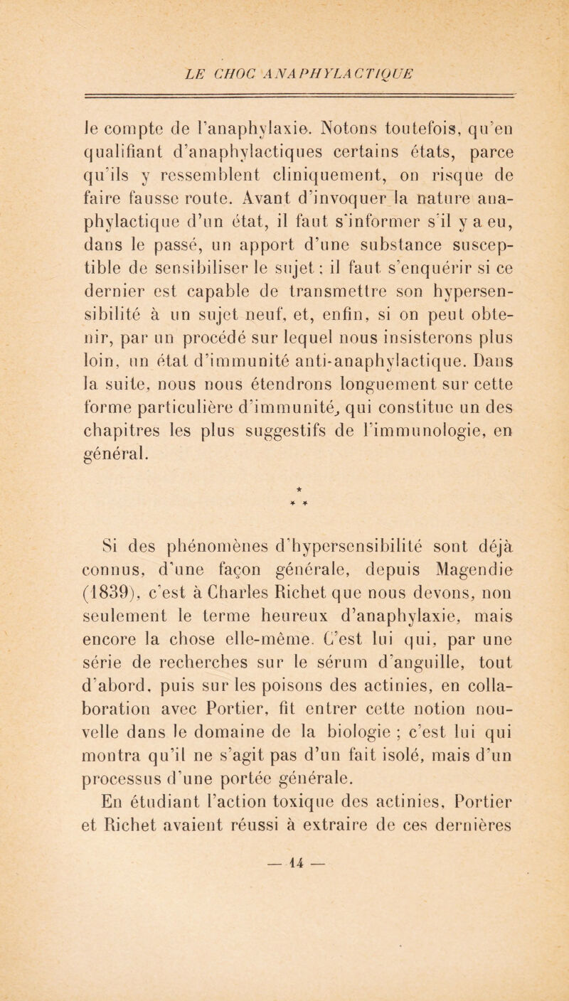 ie compte de l’anaphylaxie. Notons toutefois, qu’en qualifiant d’anaphylactiques certains états, parce qu’ils y ressemblent cliniquement, on risque de faire fausse route. Avant d’invoquer la nature ana- phylactique d’un état, il faut s'informer s’il y a eu, dans le passé, un apport d’une substance suscep- tible de sensibiliser le sujet ; il faut s’enquérir si ce dernier est capable de transmettre son hypersen- sibilité à un sujet neuf, et, enfin, si on peut obte- nir, par un procédé sur lequel nous insisterons plus loin, un état d’immunité anti-anaphylactique. Dans 1a. suite, nous nous étendrons longuement sur cette forme particulière d'immunité, qui constitue un des chapitres les plus suggestifs de l’immunologie, en général. Si des phénomènes d'hypersensibilité sont déjà connus, d’une façon générale, depuis Magendie (1839), c’est à Charles Richet que nous devons, non seulement le terme heureux d’anaphylaxie, mais encore la chose elle-même. C’est lui qui, par une série de recherches sur le sérum d'anguille, tout d’abord, puis sur les poisons des actinies, en colla- boration avec Portier, fît entrer cette notion nou- velle dans le domaine de la biologie ; c’est lui qui montra qu’il ne s’agit pas d’un fait isolé, mais d’un processus d'une portée générale. En étudiant l’action toxique des actinies, Portier et Richet avaient réussi à extraire de ces dernières — u