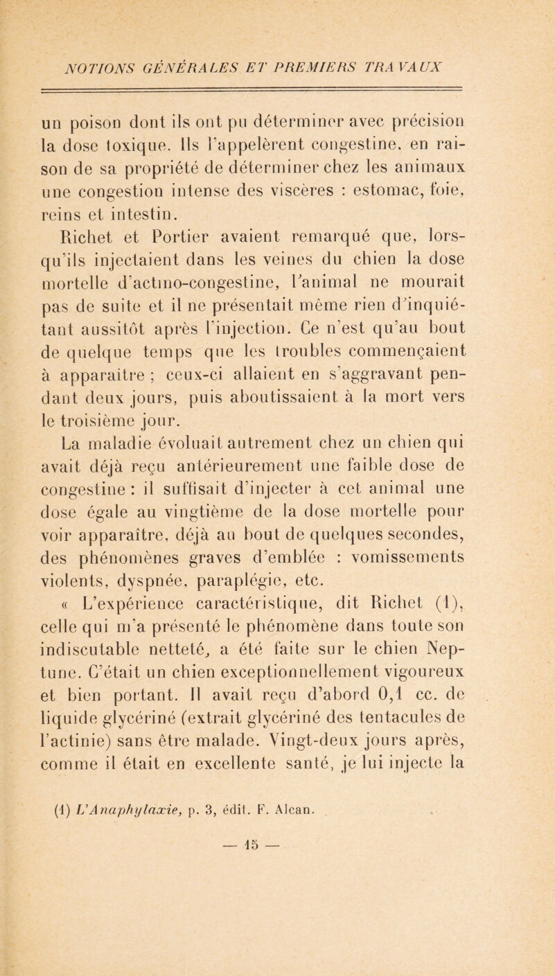 un poison dont ils ont pu déterminer avec précision la dose toxique. Ils l'appelèrent congestine, en rai- son de sa propriété de déterminer chez les animaux une congestion intense des viscères : estomac, foie, reins et intestin. Richet et Portier avaient remarqué que, lors- qu’ils injectaient dans les veines du chien la dose mortelle d’actmo-congestine, Ranimai ne mourait pas de suite et il ne présentait même rien d'inquié- tant aussitôt après l’injection. Ce n est qu’au bout de quelque temps que les troubles commençaient à apparaître ; ceux-ci allaient en s’aggravant pen- dant deux jours, puis aboutissaient à la mort vers le troisième jour. La maladie évoluait autrement chez un chien qui avait déjà reçu antérieurement une faible dose de congestine : il suffisait d’injecter à cet animal une dose égale au vingtième de la dose mortelle pour voir apparaître, déjà au bout de quelques secondes, des phénomènes graves d’emblée : vomissements violents, dyspnée, paraplégie, etc. « L’expérience caractéristique, dit Richet (1), celle qui m’a présenté le phénomène dans toute son indiscutable netteté, a été faite sur le chien Nep- tune. C’était un chien exceptionnellement vigoureux et bien portant. 11 avait reçu d’abord 0,1 cc. de liquide glycériné (extrait glycériné des tentacules de l’actinie) sans être malade. Vingt-deux jours après, comme il était en excellente santé, je lui injecte la (1) U Anaphylaxie, p. 3, édit. F. Alcan.