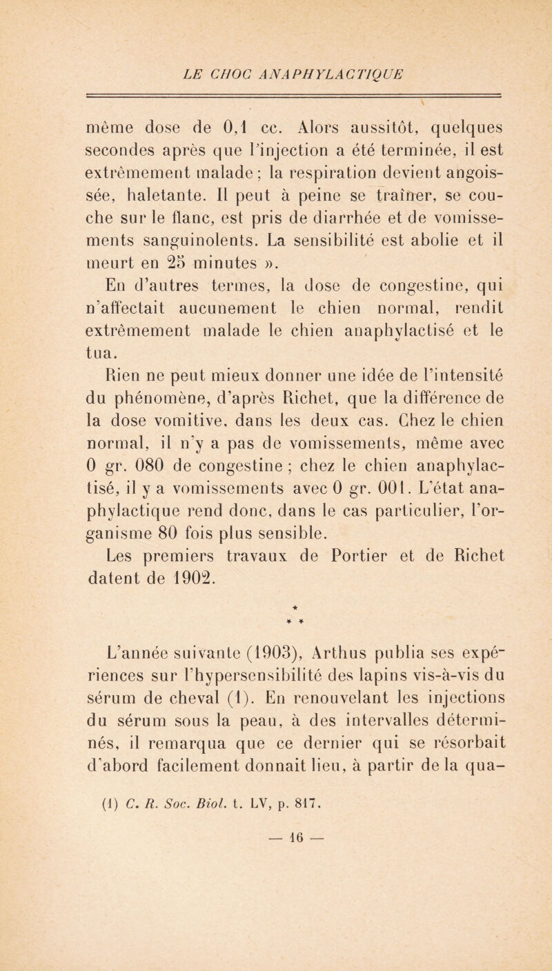 même dose de 0,1 ce. Alors aussitôt, quelques secondes après que l'injection a été terminée, il est extrêmement malade ; la respiration devient angois- sée, haletante. Il peut à peine se traîner, se cou- che sur le flanc, est pris de diarrhée et de vomisse- ments sanguinolents. La sensibilité est abolie et il meurt en 25 minutes ». En d’autres termes, la dose de congestine, qui n’affectait aucunement le chien normal, rendit extrêmement malade le chien anaphylactisé et le tua. Rien ne peut mieux donner une idée de l’intensité du phénomène, d’après Richet, que la différence de la dose vomitive, dans les deux cas. Chez le chien normal, il n’y a pas de vomissements, même avec 0 gr. 080 de congestine ; chez le chien anaphylac- tisé, il y a vomissements avec 0 gr. 001. L’état ana- phylactique rend donc, dans le cas particulier, l’or- ganisme 80 fois plus sensible. Les premiers travaux de Portier et de Richet datent de 1902. ★ * * L’année suivante (1903), Àrthus publia ses expé- riences sur l’hypersensibilité des lapins vis-à-vis du sérum de cheval (1). En renouvelant les injections du sérum sous la peau, à des intervalles détermi- nés, il remarqua que ce dernier qui se résorbait d’abord facilement donnait lieu, à partir de la qua- (1) C. R. Soc. Biol. t. LV, p. 817.