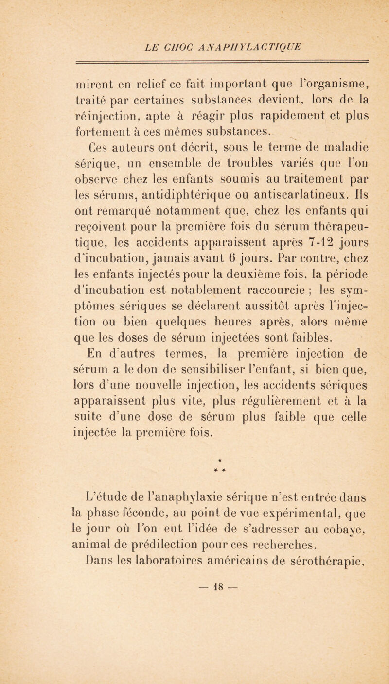 mirent en relief ce fait important que l’organisme, traité par certaines substances devient, lors de la réinjection, apte à réagir plus rapidement et plus fortement à ces mêmes substances. Ces auteurs ont décrit, sous le terme de maladie sérique, un ensemble de troubles variés que l’on observe chez les enfants soumis au traitement par les sérums, antidiphtérique ou antiscarlatineux. Ils ont remarqué notamment que, chez les enfants qui reçoivent pour la première fois du sérum thérapeu- tique, les accidents apparaissent après 7-12 jours d’incubation, jamais avant 6 jours. Par contre, chez les enfants injectés pour la deuxième fois, la période d’incubation est notablement raccourcie ; les sym- ptômes sériques se déclarent aussitôt après l'injec- tion ou bien quelques heures après, alors même que les doses de sérum injectées sont faibles. En d’autres termes, la première injection de sérum a le don de sensibiliser l’enfant, si bien que, lors d’une nouvelle injection, les accidents sériques apparaissent plus vite, plus régulièrement et à la suite d’une dose de sérum plus faible que celle injectée la première fois. ★ * * L’étude de l’anaphylaxie sérique n’est entrée dans la phase féconde, au point de vue expérimental, que le jour où bon eut l'idée de s’adresser au cobaye, animal de prédilection pour ces recherches. Dans les laboratoires américains de sérothérapie,