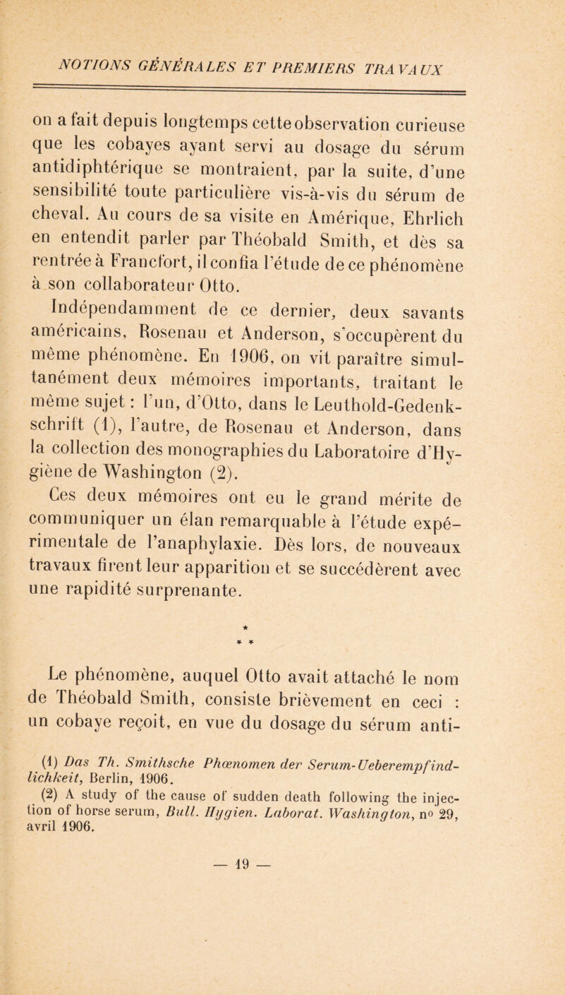 on a fait depuis longtemps cette observation curieuse cjue les cobayes ayant servi au dosage du sérum antidiphtérique se montraient, par la suite, d’une sensibilité toute particulière vis-à-vis du sérum de cheval. Au cours de sa visite en Amérique, Ehrlich en entendit parler par Théobald Smith, et dès sa rentrée à Francfort, il confia l’étude de ce phénomène à son collaborateur Otto. Indépendamment de ce dernier, deux savants américains, Rosenau et Anderson, s occupèrent du même phénomène. En 1906, on vit paraître simul- tanément deux mémoires importants, traitant le même sujet : l’un, d’Otto, dans le Leuthold-Gedenk- schrift (1), 1 autre, de Rosenau et Anderson, dans la collection des monographies du Laboratoire d’Hy- giène de Washington (2). Ces deux mémoires ont eu le grand mérite de communiquer un élan remarquable à l’étude expé- rimentale de 1 anaphylaxie. Dès lors, de nouveaux travaux firent leur apparition et se succédèrent avec une rapidité surprenante. ★ * 4 Le phénomène, auquel Otto avait attaché le nom de Théobald Smith, consiste brièvement en ceci : un cobaye reçoit, en vue du dosage du sérum anti- (1) Das Th. Smithsche Phœnomen der Sérum-Ueberempfind- lichkeit, Berlin, 1906. (2) A study ol the cause ot sudden death following the injec- tion of horse sérum, Bull. Ilygien. Laborat. Washington, no 29, avril 1906.