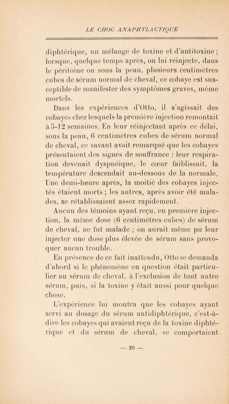 diphtérique, un mélange de toxine et d’antitoxine ; lorsque, quelque temps après, on lui réinjecte, dans le péritoine ou sous la peau, plusieurs centimètres cubes de sérum normal de cheval, ce cobaye est sus- ceptible de manifester des symptômes graves, même mortels. Dans les expériences d’Otto, il s’agissait des cobayes chez lesquels la première injection remontait à5-12 semaines. En leur réinjectant après ce délai, sous la peau, 6 centimètres cubes de sérum normal de cheval, ce savant avait remarqué que les cobayes présentaient des signes de souffrance : leur respira- tion devenait dyspnéique, le cœur faiblissait, la température descendait au-dessous de la normale. Une demi-heure après, la moitié des cobayes injec- tés étaient morts ; les autres, après avoir été mala- des, se rétablissaient assez rapidement. Aucun des témoins ayant reçu, en première injec- tion, la même dose (6 centimètres cubes) de sérum de cheval, ne fut malade ; on aurait même pu leur injecter une dose plus élevée de sérum sans provo- quer aucun trouble. En présence de ce fait inattendu, Otto se demanda d’abord si le phénomène en question était particu- lier au sérum de cheval, à l’exclusion de tout autre sérum, puis, si la toxine y était aussi pour quelque chose. L’expérience lui montra que les cobayes ayant servi au dosage du sérum antidiphtérique, c’est-à- dire les cobayes qui avaient reçu de la toxine diphté- rique et du sérum de cheval, se comportaient