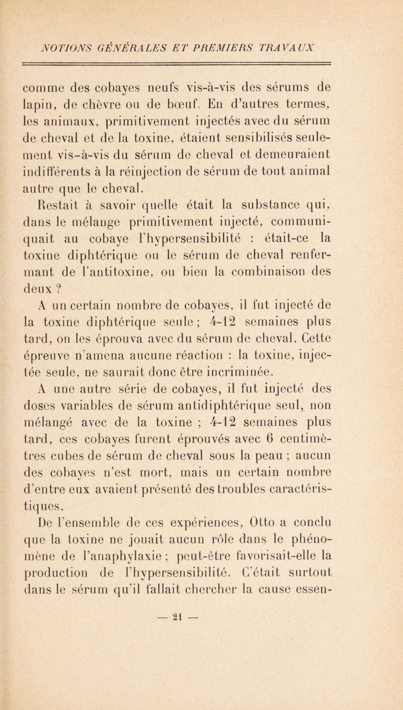 comme des cobayes neufs vis-à-vis des sérums de lapin, de chèvre ou de bœuf. En d’autres termes, les animaux, primitivement injectés avec du sérum de cheval et de la toxine, étaient sensibilisés seule- ment vis-à-vis du sérum de cheval et demeuraient indifférents à la réinjection de sérum de tout animal autre que le cheval. Restait à savoir quelle était la substance qui, dans le mélange primitivement injecté, communi- quait au cobaye l'hypersensibilité : était-ce la toxine diphtérique ou le sérum de cheval renfer- mant de l’antitoxine, ou bien la combinaison des deux ? À un certain nombre de cobayes, il fut injecté de la toxine diphtérique seule; 4-12 semaines plus tard, on les éprouva avec du sérum de cheval. Cette épreuve n’amena aucune réaction : la toxine, injec- tée seule, ne saurait donc être incriminée. A une autre série de cobayes, il fut injecté des doses variables de sérum antidiphtérique seul, non mélangé avec de la toxine ; 4-12 semaines plus tard, ces cobayes furent éprouvés avec 6 centimè- tres cubes de sérum de cheval sous la peau ; aucun des cobayes n’est mort, mais un certain nombre d’entre eux avaient présenté des troubles caractéris- tiques. De l’ensemble de ces expériences, Otto a conclu que la loxine ne jouait aucun rôle dans le phéno- mène de l’anaphylaxie ; peut-être favorisait-elle la production de l’hypersensibilité. C’était surtout dans le sérum qu’il fallait chercher la cause essen-