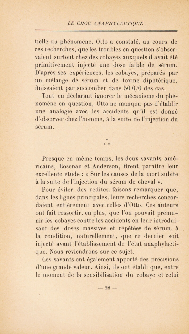 tielie du phénomène. Otto a constaté, au cours de ces recherches, que les troubles en question s’obser- vaienl surtout chez des cobayes auxquels il avait été primitivement injecté une dose faible de sérum. D’après ses expériences, les cobayes, préparés par un mélange de sérum et de toxine diphtérique, finissaient par succomber dans 50 0/0 des cas. Tout en déclarant ignorer le mécanisme du phé- nomène en question, Otto ne manqua pas d’établir une analogie avec les accidents qu’il est donné d’observer chez fhomme, à la suite de l’injection du sérum. * * * Presque en même temps, les deux savants amé- ricains, Rosenau et Anderson, firent paraître leur excellente étude : « Sur les causes de la mort subite à la suite de l’injection du sérum de cheval ». Pour éviter des redites, faisons remarquer que, dans les lignes principales, leurs recherches concor- daient entièrement avec celles d’Otto. Ces auteurs ont fait ressortir, en plus, que l’on pouvait prému- nir les cobayes contre les accidents en leur introdui- sant des doses massives et répétées de sérum, à la condition, naturellement, que ce dernier soit injecté avant l’établissement de l’état anaphylacti- que. Nous reviendrons sur ce sujet. Ces savants ont également apporté des précisions d'une grande valeur. Ainsi, ils ont établi que, entre le moment de la sensibilisation du cobaye et celui