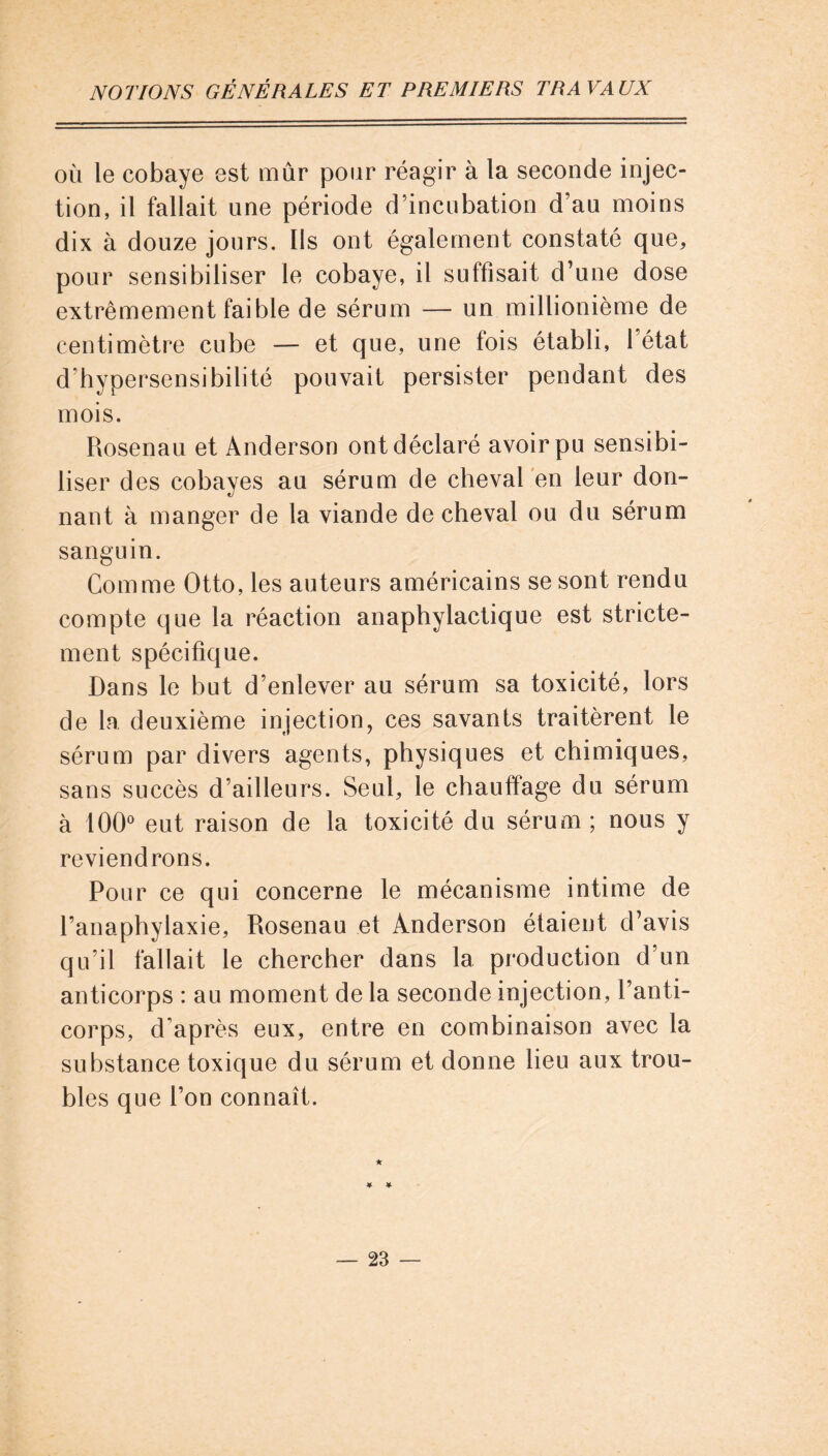 où le cobaye est mûr pour réagir à la seconde injec- tion, il fallait une période d’incubation d’au moins dix à douze jours. Ils ont également constaté que, pour sensibiliser le cobaye, il suffisait d’une dose extrêmement faible de sérum — un millionième de centimètre cube — et que, une lois établi, 1 état d’hypersensibilité pouvait persister pendant des mois. Rosenau et Anderson ont déclaré avoir pu sensibi- liser des cobayes au sérum de cheval en leur don- nant à manger de la viande de cheval ou du sérum sanguin. Comme Otto, les auteurs américains se sont rendu compte que la réaction anaphylactique est stricte- ment spécifique. Dans le but d’enlever au sérum sa toxicité, lors de la deuxième injection, ces savants traitèrent le sérum par divers agents, physiques et chimiques, sans succès d’ailleurs. Seul, le chauffage du sérum à 100° eut raison de la toxicité du sérum ; nous y reviendrons. Pour ce qui concerne le mécanisme intime de l’anaphylaxie, Rosenau et Anderson étaient d’avis qu’il fallait le chercher dans la production d’un anticorps : au moment de la seconde injection, l’anti- corps, d’après eux, entre en combinaison avec la substance toxique du sérum et donne heu aux trou- bles que l’on connaît.