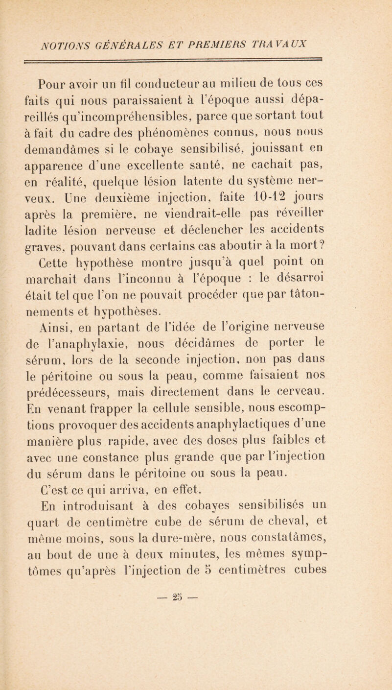 Pour avoir un fil conducteur au milieu de tous ces faits qui nous paraissaient à l’époque aussi dépa- reillés qu'incompréhensibles, parce que sortant tout à fait du cadre des phénomènes connus, nous nous demandâmes si le cobaye sensibilisé, jouissant en apparence d une excellente santé, ne cachait pas, en réalité, quelque lésion latente du système ner- veux. Une deuxième injection, faite 10-12 jours après la première, ne viendrait-elle pas réveiller ladite lésion nerveuse et déclencher les accidents graves, pouvant dans certains cas aboutir à la mort? Cette hypothèse montre jusqu’à quel point on marchait dans l’inconnu à l’époque : le désarroi était tel que l’on ne pouvait procéder que par tâton- nements et hypothèses. Ainsi, en partant de l’idée de l’origine nerveuse de l’anaphylaxie, nous décidâmes de porter le sérum, lors de la seconde injection, non pas dans le péritoine ou sous la peau, comme faisaient nos prédécesseurs, mais directement dans le cerveau. En venant frapper la cellule sensible, nous escomp- tions provoquer des accidents anaphylactiques d’une manière plus rapide, avec des doses plus faibles et avec une constance plus grande que par l’injection du sérum dans le péritoine ou sous la peau. C’est ce qui arriva, en effet. En introduisant à des cobayes sensibilisés un quart de centimètre cube de sérum de cheval, et meme moins, sous la dure-mère, nous constatâmes, au bout de une à deux minutes, les mêmes symp- tômes qu’a près l’injection de 5 centimètres cubes