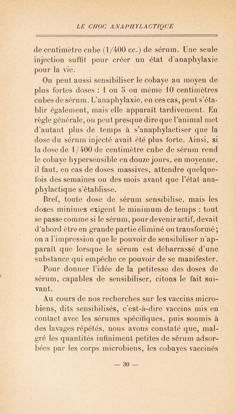 de centimètre cube (1/400 cc.) de sérum. Une seule injection suffit pour créer un état d'anaphylaxie pour la vie. On peut aussi sensibiliser le cobaye au moyen de plus fortes doses : 1 ou 5 ou même 10 centimètres cubes de séru m. L’anaphylaxie, en ces cas, peut s’éta- blir également, mais elle apparaît tardivement. En règle générale, on peut presque dire que Uanimal met d’autant plus de temps à s’anaphylactiser que la dose du sérum injecté avait été plus forte. Ainsi, si la dose de 1 /400 de centimètre cube de sérum rend le cobaye hypersensible en douze jours, en moyenne, il faut, en cas de doses massives, attendre quelque- fois des semaines ou des mois avant que l’état ana- phylactique s’établisse. Bref, toute dose de sérum sensibilise, mais les doses minimes exigent le minimum de temps : tout se passe comme si le sérum, pour devenir actif, devait d’abord être en grande partie éliminé ou transformé; on a l'impression que le pouvoir de sensibiliser n'ap- paraît que lorsque le sérum est débarrassé d’une substance qui empêche ce pouvoir de se manifester. Pour donner l’idée de la petitesse des doses de sérum, capables de sensibiliser, citons le fait sui- vant. Au cours de nos recherches sur les vaccins micro- biens, dits sensibilisés, c’est-à-dire vaccins mis en contact avec les sérums spécifiques, puis soumis à des lavages répétés, nous avons constaté que, mal- gré les quantités infiniment petites de sérum adsor- bées par les corps microbiens, les cobayes vaccinés