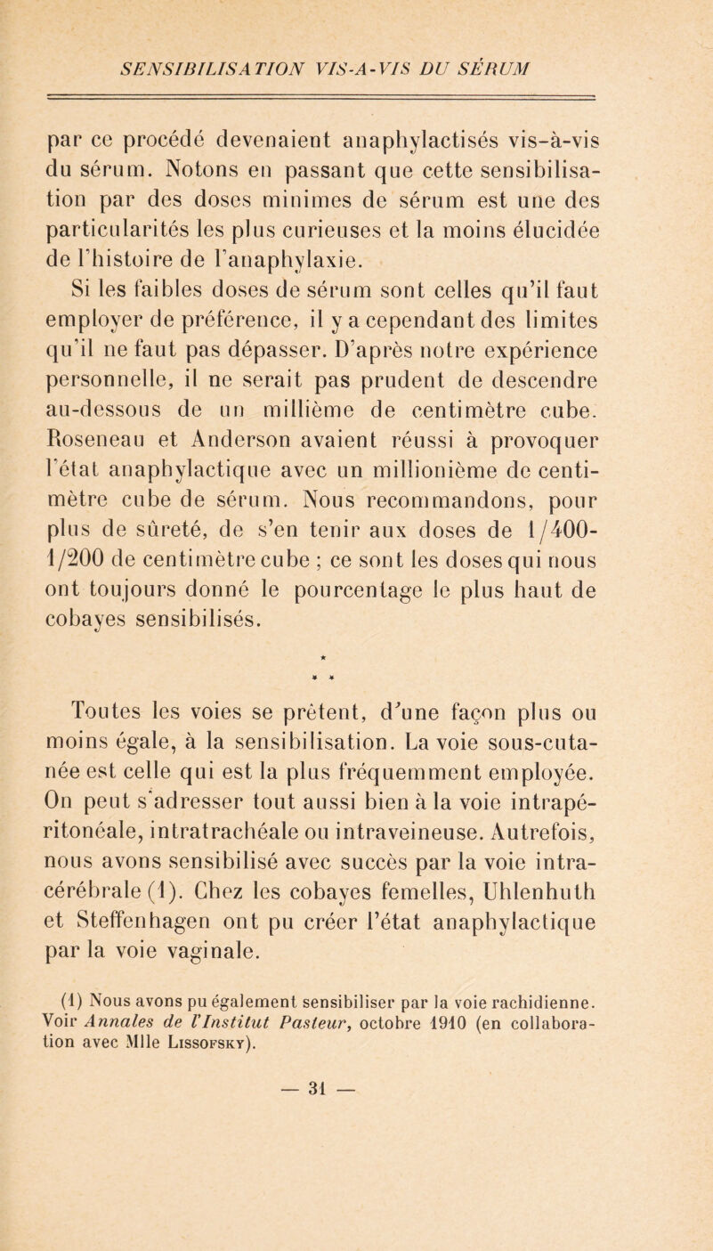 par ce procédé devenaient anaphylactisés vis-à-vis du sérum. Notons en passant que cette sensibilisa- tion par des doses minimes de sérum est une des particularités les plus curieuses et la moins élucidée de l’histoire de l’anaphylaxie. Si les faibles doses de sérum sont celles qu’il faut employer de préférence, il y a cependant des limites qu’il ne faut pas dépasser. D’après notre expérience personnelle, il ne serait pas prudent de descendre au-dessous de un millième de centimètre cube. Roseneau et Anderson avaient réussi à provoquer l’état anaphylactique avec un millionième de centi- mètre cube de sérum. Nous recommandons, pour plus de sûreté, de s’en tenir aux doses de 1/400- 1/200 de centimètre cube ; ce sont les doses qui nous ont toujours donné le pourcentage le plus haut de cobayes sensibilisés. Toutes les voies se prêtent, d^une façon plus ou moins égale, à la sensibilisation. Lavoie sous-cuta- née est celle qui est la plus fréquemment employée. On peut s’adresser tout aussi bien à la voie intrapé- ritonéale, intratrachéale ou intraveineuse. Autrefois, nous avons sensibilisé avec succès par la voie intra- cérébrale/l). Chez les cobayes femelles, Uhlenhuth et Steffenhagen ont pu créer l’état anaphylactique parla voie vaginale. (1) Nous avons pu également sensibiliser par la voie rachidienne. Voir Annales de l'Institut Pasteur, octobre 1910 (en collabora- tion avec Mlle Lissofsky).